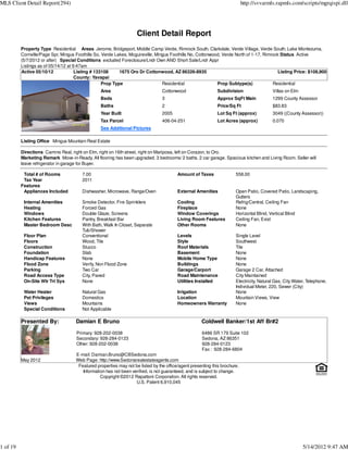 MLS Client Detail Report(294)                                                                                               http://svvarmls.rapmls.com/scripts/mgrqispi.dll




                                                                    Client Detail Report
          Property Type Residential Areas Jerome, Bridgeport, Middle Camp Verde, Rimrock South, Clarkdale, Verde Village, Verde South, Lake Montezuma,
          Cornville/Page Spr, Mingus Foothills So, Verde Lakes, Mcguireville, Mingus Foothills No, Cottonwood, Verde North of 1-17, Rimrock Status Active
          (5/7/2012 or after) Special Conditions excluded Foreclosure/Lndr Own AND Short Sale/Lndr Appr
          Listings as of 05/14/12 at 9:47am
          Active 05/10/12             Listing # 133108     1675 Oro Dr Cottonwood, AZ 86326-8935                                           Listing Price: $108,900
                                      County: Yavapai
                                                   Prop Type                     Residential                Prop Subtype(s)             Residential
                                                 Area                            Cottonwood                  Subdivision                  Villas on Elm
                                                 Beds                            3                           Approx SqFt Main             1299 County Assessor
                                                 Baths                           2                           Price/Sq Ft                  $83.83
                                                 Year Built                      2005                        Lot Sq Ft (approx)           3049 ((County Assessor))
                                                 Tax Parcel                      406-04-251                  Lot Acres (approx)           0.070
                                                 See Additional Pictures

          Listing Office Mingus Mountain Real Estate

          Directions Camino Real, right on Elm, right on 16th street, right on Mariposa, left on Corazon, to Oro.
          Marketing Remark Move-in-Ready. All flooring has been upgraded. 3 bedrooms/ 2 baths. 2 car garage. Spacious kitchen and Living Room. Seller will
          leave refrigerator in garage for Buyer.

           Total # of Rooms             7.00                                             Amount of Taxes               558.00
           Tax Year                     2011
          Features
           Appliances Included          Dishwasher, Microwave, Range/Oven                External Amenities            Open Patio, Covered Patio, Landscaping,
                                                                                                                       Gutters
           Internal Amenities           Smoke Detector, Fire Sprinklers                  Cooling                       Refrig/Central, Ceiling Fan
           Heating                      Forced Gas                                       Fireplace                     None
           Windows                      Double Glaze, Screens                            Window Coverings              Horizontal Blind, Vertical Blind
           Kitchen Features             Pantry, Breakfast Bar                            Living Room Features          Ceiling Fan, Exist
           Master Bedroom Desc          With Bath, Walk In Closet, Separate              Other Rooms                   None
                                        Tub/Shower
           Floor Plan                   Conventional                                     Levels                        Single Level
           Floors                       Wood, Tile                                       Style                         Southwest
           Construction                 Stucco                                           Roof Materials                Tile
           Foundation                   Slab                                             Basement                      None
           Handicap Features            None                                             Mobile Home Type              None
           Flood Zone                   Verify, Non Flood Zone                           Buildings                     None
           Parking                      Two Car                                          Garage/Carport                Garage 2 Car, Attached
           Road Access Type             City, Paved                                      Road Maintenance              City Maintained
           On-Site Wtr Trt Sys          None                                             Utilities Installed           Electricity, Natural Gas, City Water, Telephone,
                                                                                                                       Individual Meter, 220, Sewer (City)
           Water Heater                 Natural Gas                                      Irrigation                    None
           Pet Privileges               Domestics                                        Location                      Mountain Views, View
           Views                        Mountains                                        Homeowners Warranty           None
           Special Conditions           Not Applicable

          Presented By:              Damian E Bruno                                                  Coldwell Banker/1st Aff Br#2
                                     Primary: 928-202-0038                                           6486 SR 179 Suite 102
                                     Secondary: 928-284-0123                                         Sedona, AZ 86351
                                     Other: 928-202-0038                                             928-284-0123
                                                                                                     Fax : 928-284-6804
                                     E-mail: Damian.Bruno@CBSedona.com
          May 2012                   Web Page: http://www.Sedonarealestateagents.com
                                      Featured properties may not be listed by the office/agent presenting this brochure.
                                        Information has not been verified, is not guaranteed, and is subject to change.
                                                 Copyright ©2012 Rapattoni Corporation. All rights reserved.
                                                                   U.S. Patent 6,910,045




1 of 19                                                                                                                                                   5/14/2012 9:47 AM
 