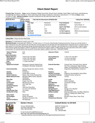 MLS Client Detail Report(294)                                                                                                  http://svvarmls.rapmls.com/scripts/mgrqispi.dll




                                                                        Client Detail Report
          Property Type Residential Areas Jerome, Bridgeport, Middle Camp Verde, Rimrock South, Clarkdale, Verde Village, Verde South, Lake Montezuma,
          Cornville/Page Spr, Mingus Foothills So, Verde Lakes, Mcguireville, Mingus Foothills No, Cottonwood, Verde North of 1-17, Rimrock Status Active
          (5/14/2012 or after) Special Conditions excluded Foreclosure/Lndr Own AND Short Sale/Lndr Appr
          Listings as of 05/21/12 at 9:42am
          Active 05/18/12             Listing # 133181     1150 S 8th St Cottonwood, AZ 86326-4464                                         Listing Price: $299,000
                                      County: Yavapai
                                                   Prop Type                     Residential                Prop Subtype(s)             Residential
                                                    Area                             Cottonwood                    Subdivision                  Verde Palisds 1-5
                                                    Beds                             4                             Approx SqFt Main             2276 County Assessor
                                                    Baths                            2.50                          Price/Sq Ft                  $131.37
                                                    Year Built                       1996                          Lot Sq Ft (approx)           46609 ((County Assessor))
                                                    Tax Parcel                       406-05-060C                   Lot Acres (approx)           1.070
                                                    See Additional Pictures

          Listing Office Mingus Mountain Real Estate

          Directions Fir to 8th Street turn south to sign on left
          Marketing Remark Immaculate split 4 Bedroom / 2.5 Bath home on 1.07 acre lot. Great floorplan including formal living / dining room and the kitchen is
          open to the family room which opens to the rear tiled patio and lawn leading to the salt water pool with waterfall feature. Separate hot tub is situated near the
          pool, perfect for an evening of star gazing! Garage has epoxy painted floor and built in cabinets. Lawn and plants are on timed sprinkler / irrigation system.
          Other features include gas fireplace, central air conditioning, ceiling fans throughout, skylites, vaulted ceilings, tile in the right areas inside and on outside
          covered patio, RV area with electric hook up and RV dump, alarm system, washer & dryer stay.... AND MUCH MORE!

           Total # of Rooms               8.00                                               Amount of Taxes                 1345.00
           Tax Year                       2011
          Room Information
           Master Bedroom                 16.30x15.20 Level: Main                            Second Bedroom                  11.20x11.50 Level: Main
           Third Bedroom                  12.30x11.60 Level: Main                            Living Room                     13.10x13 Level: Main
           Dining Room                    11.50x10.50 Level: Main                            Kitchen                         13x13.80 Level: Main
           Patio                          11.10x40 Level: Main
          Features
           Appliances Included            Refrigerator, Disposal, Washer/Dryer,              External Amenities              Covered Patio, Perimeter Fence, Spa/Hot
                                          Dishwasher, Microwave, Range/Oven                                                  Tub, Pool, Landscaping, Water Features,
                                                                                                                             Gutters, Fenced Backyard, RV Dump, Grass
           Internal Amenities             Security, Garage Door Opener, Smoke                Cooling                         Evaporative, Refrig/Central, Ceiling Fan
                                          Detector
           Heating                        Forced Gas                                         Fireplace                       Gas
           Windows                        Double Glaze, Screens                              Window Coverings                Draperies, Horizontal Blind, Vertical Blind
           Kitchen Features               Electric, Gas, Pantry, Breakfast Bar               Living Room Features            Cathedral Ceiling, Ceiling Fan
           Master Bedroom Desc            With Bath, Walk In Closet, Separate                Other Rooms                     Laundry
                                          Tub/Shower
           Floor Plan                     Split Bedroom                                      Levels                          Single Level
           Floors                         Carpet, Vinyl, Tile                                Style                           Ranch, Southwest
           Construction                   Wood/Frame, Stucco                                 Roof Materials                  Composition Shingle
           Foundation                     Stem Wall, Slab                                    Basement                        None
           Handicap Features              None                                               Mobile Home Type                None
           Flood Zone                     Verify, Non Flood Zone                             Buildings                       Shed
           Parking                        3 or more, R/V, Off Street                         Garage/Carport                  Garage 2 Car, Attached
           Road Access Type               City, Paved                                        Road Maintenance                City Maintained
           On-Site Wtr Trt Sys            None                                               Utilities Installed             Electricity, Natural Gas, City Water, Telephone,
                                                                                                                             Cable TV, Underground, Sewer (City)
           Water Heater                   Natural Gas                                        Irrigation                      Sprinkler
           Pet Privileges                 Horses, Domestics                                  Location                        Mountain Views, Grass, Trees, Rural
           Views                          Mountains, Panoramic, City                         Homeowners Warranty             None
           Special Conditions             Not Applicable

          Presented By:                Damian E Bruno                                                     Coldwell Banker/1st Aff Br#2

                                       Primary: 928-202-0038                                              6486 SR 179 Suite 102
                                       Secondary: 928-284-0123                                            Sedona, AZ 86351
                                       Other: 928-202-0038                                                928-284-0123
                                                                                                          Fax : 928-284-6804
                                       E-mail: Damian.Bruno@CBSedona.com
          May 2012                     Web Page: http://www.Sedonarealestateagents.com
                                        Featured properties may not be listed by the office/agent presenting this brochure.




1 of 15                                                                                                                                                         5/21/2012 9:42 AM
 