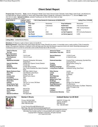 MLS Client Detail Report(294)                                                                                               http://svvarmls.rapmls.com/scripts/mgrqispi.dll




                                                                     Client Detail Report
          Property Type Residential Areas Jerome, Bridgeport, Middle Camp Verde, Rimrock South, Clarkdale, Verde Village, Verde South, Lake Montezuma,
          Cornville/Page Spr, Mingus Foothills So, Verde Lakes, Mcguireville, Mingus Foothills No, Cottonwood, Verde North of 1-17, Rimrock Status Active
          (5/21/2012 or after) Special Conditions excluded Foreclosure/Lndr Own AND Short Sale/Lndr Appr
          Listings as of 05/30/12 at 12:34pm
          Active 05/22/12             Listing # 133217     1150 S Vista Grande Dr Cottonwood, AZ 86326-4374                                Listing Price: $149,000
                                      County: Yavapai
                                                   Prop Type                     Residential                Prop Subtype(s)             Residential
                                                  Area                            Cottonwood                 Subdivision                   Vista Grande Ranch
                                                  Beds                            3                          Approx SqFt Main              1581 County Assessor
                                                  Baths                           2                          Price/Sq Ft                   $94.24
                                                  Year Built                      2002                       Lot Sq Ft (approx)            8712 ((County Assessor))
                                                  Tax Parcel                      406-06-398                 Lot Acres (approx)            0.200
                                                  See Additional Pictures

          Listing Office Coldwell Banker/Mabery

          Directions Fir Street to a right on Viejo to right on to Ocotillo Dr.
          Marketing Remark Distant Red Rock views, Mingus Mountain Views. Beautiful one owner; in immaculate move in ready condition. Pride of ownership
          shows in this spacious 3 bedroom, 2 bathroom home with large open floor plan that features a spacious kitchen with island. Beautifully landscaped low
          maintenance yard on a corner lot. Come take a look at what Arizona has to offer at its best.

           Total # of Rooms              5.00                                            Amount of Taxes               952.42
           Tax Year                      2011                                            Association Fees Amt          $35.00
          Room Information
           Master Bedroom                12x16 Level:                                    Second Bedroom                12.30x10 Level:
           Third Bedroom                 13x12.10 Level:                                 Kitchen                       9.10x20.20 Level:
          Features
           Appliances Included           Disposal, Dishwasher, Microwave,                External Amenities            Covered Patio, Landscaping, Sprinkler/Drip,
                                         Range/Oven                                                                    Community Pool
           Internal Amenities            Garage Door Opener, Smoke Detector              Cooling                       Refrig/Central, Ceiling Fan
           Heating                       Forced Gas                                      Fireplace                     None
           Windows                       Double Glaze, Screens                           Window Coverings              Horizontal Blind
           Kitchen Features              Gas, Pantry, Breakfast Bar, Island, Breakfast   Living Room Features          Cathedral Ceiling, Great Room
                                         Nook
           Master Bedroom Desc           With Bath, Walk In Closet                       Other Rooms                   Laundry
           Floor Plan                    Open/Modern, Great Room                         Levels                        Single Level
           Floors                        Carpet, Vinyl, Tile                             Style                         Southwest
           Construction                  Wood/Frame, Stucco                              Roof Materials                Tile
           Foundation                    Slab                                            Basement                      None
           Handicap Features             None                                            Mobile Home Type              None
           Flood Zone                    Verify                                          Buildings                     None
           Parking                       Two Car, 3 or more, Off Street                  Garage/Carport                Garage 2 Car, Attached
           Road Access Type              City, Paved                                     Road Maintenance              City Maintained
           On-Site Wtr Trt Sys           None                                            Utilities Installed           Electricity, Natural Gas, City Water, Telephone,
                                                                                                                       Cable TV, Sewer (City)
           Water Heater                  Natural Gas                                     Irrigation                    None
           Pet Privileges                Domestics                                       Location                      Corner
           Views                         Mountains                                       Homeowners Warranty           None
           Special Conditions            Not Applicable

          Presented By:              Damian E Bruno                                                  Coldwell Banker/1st Aff Br#2
                                      Primary: 928-202-0038                                          6486 SR 179 Suite 102
                                      Secondary: 928-284-0123                                        Sedona, AZ 86351
                                      Other: 928-202-0038                                            928-284-0123
                                                                                                     Fax : 928-284-6804
                                     E-mail: Damian.Bruno@CBSedona.com
          May 2012                   Web Page: http://www.Sedonarealestateagents.com
                                      Featured properties may not be listed by the office/agent presenting this brochure.
                                        Information has not been verified, is not guaranteed, and is subject to change.
                                                 Copyright ©2012 Rapattoni Corporation. All rights reserved.
                                                                   U.S. Patent 6,910,045




1 of 19                                                                                                                                                  5/30/2012 12:35 PM
 