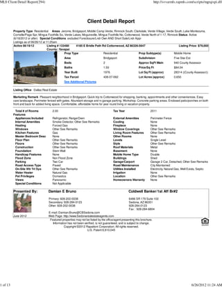 MLS Client Detail Report(294)                                                                                               http://svvarmls.rapmls.com/scripts/mgrqispi.dll




                                                                    Client Detail Report
          Property Type Residential Areas Jerome, Bridgeport, Middle Camp Verde, Rimrock South, Clarkdale, Verde Village, Verde South, Lake Montezuma,
          Cornville/Page Spr, Mingus Foothills So, Verde Lakes, Mcguireville, Mingus Foothills No, Cottonwood, Verde North of 1-17, Rimrock Status Active
          (6/18/2012 or after) Special Conditions excluded Foreclosure/Lndr Own AND Short Sale/Lndr Appr
          Listings as of 06/26/12 at 11:25am
          Active 06/19/12             Listing # 133480     4185 E Bridle Path Rd Cottonwood, AZ 86326-5647                                  Listing Price: $79,000
                                      County: Yavapai
                                                   Prop Type                     Residential                Prop Subtype(s)             Mobile Home
                                                 Area                            Bridgeport                  Subdivision                  Five Star Est
                                                 Beds                            2                           Approx SqFt Main             940 County Assessor
                                                 Baths                           1.50                        Price/Sq Ft                  $84.04
                                                 Year Built                      1976                        Lot Sq Ft (approx)           28314 ((County Assessor))
                                                 Tax Parcel                      406-07-062                  Lot Acres (approx)           0.650
                                                 See Additional Pictures

          Listing Office Dallas Real Estate

          Marketing Remark Pleasant neighborhood in Bridgeport. Quick trip to Cottonwood for shopping, banking, appointments and other conveniences. Easy
          care landscape. Perimeter fenced with gates. Abundant storage and rv garage parking. Workshop. Concrete parking areas. Enclosed patio/porches on both
          front and back for added living space. Comfortable, affordable home for year round living or vacation property.

           Total # of Rooms             2.00                                             Tax Year                      2011
          Features
           Appliances Included          Refrigerator, Range/Oven                         External Amenities            Perimeter Fence
           Internal Amenities           Smoke Detector, Other See Remarks                Cooling                       None
           Heating                      Forced Gas                                       Fireplace                     None
           Windows                      Other See Remarks                                Window Coverings              Other See Remarks
           Kitchen Features             Gas                                              Living Room Features          Other See Remarks
           Master Bedroom Desc          None                                             Other Rooms                   None
           Floor Plan                   Other See Remarks                                Levels                        Single Level
           Floors                       Other See Remarks                                Style                         Other See Remarks
           Construction                 Other See Remarks                                Roof Materials                Metal
           Foundation                   Stem Wall                                        Basement                      None
           Handicap Features            None                                             Mobile Home Type              Double
           Flood Zone                   Non Flood Zone                                   Buildings                     Shed
           Parking                      Two Car                                          Garage/Carport                Garage 2 Car, Detached, Other See Remarks
           Road Access Type             Paved                                            Road Maintenance              City Maintained
           On-Site Wtr Trt Sys          Other See Remarks                                Utilities Installed           Electricity, Natural Gas, Well Exists, Septic
           Water Heater                 Natural Gas                                      Irrigation                    None
           Pet Privileges               Domestics                                        Location                      Other See Remarks
           Views                        Panoramic                                        Homeowners Warranty           None
           Special Conditions           Not Applicable

          Presented By:              Damian E Bruno                                                  Coldwell Banker/1st Aff Br#2

                                     Primary: 928-202-0038                                           6486 SR 179 Suite 102
                                     Secondary: 928-284-0123                                         Sedona, AZ 86351
                                     Other: 928-202-0038                                             928-284-0123
                                                                                                     Fax : 928-284-6804
                                     E-mail: Damian.Bruno@CBSedona.com
          June 2012                  Web Page: http://www.Sedonarealestateagents.com
                                      Featured properties may not be listed by the office/agent presenting this brochure.
                                        Information has not been verified, is not guaranteed, and is subject to change.
                                                 Copyright ©2012 Rapattoni Corporation. All rights reserved.
                                                                   U.S. Patent 6,910,045




1 of 13                                                                                                                                                   6/26/2012 11:24 AM
 