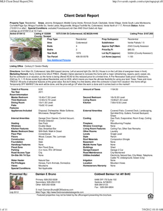 MLS Client Detail Report(294)                                                                                                http://svvarmls.rapmls.com/scripts/mgrqispi.dll




                                                                      Client Detail Report
          Property Type Residential Areas Jerome, Bridgeport, Middle Camp Verde, Rimrock South, Clarkdale, Verde Village, Verde South, Lake Montezuma,
          Cornville/Page Spr, Mingus Foothills So, Verde Lakes, Mcguireville, Mingus Foothills No, Cottonwood, Verde North of 1-17, Rimrock Status Active
          (7/2/2012 or after) Special Conditions excluded Foreclosure/Lndr Own AND Short Sale/Lndr Appr
          Listings as of 07/09/12 at 10:11am
          Active 07/04/12             Listing # 133599     1075 S 6th St Cottonwood, AZ 86326-4446                                         Listing Price: $187,500
                                      County: Yavapai
                                                   Prop Type                     Residential                Prop Subtype(s)             Residential
                                                   Area                            Cottonwood                  Subdivision                  Verde Palisds 1-5
                                                   Beds                            4                           Approx SqFt Main             2343 County Assessor
                                                   Baths                           2                           Price/Sq Ft                  $80.03
                                                   Year Built                      1979                        Lot Sq Ft (approx)           50094 ((County Assessor))
                                                   Tax Parcel                      406-05-057B                 Lot Acres (approx)           1.150
                                                   See Additional Pictures

          Listing Office Century 21 Sexton Realty

          Directions from Main St, Cottonwood, take 89A toward Jerome. Left at second light (So. 6th St.) House is on the Left (lots of evergreen trees in front).
          Marketing Remark Hurry--limited time SALE PRICE. (Really!) Owner planned to renovate this home with a major refreshening--repairs, paint, carpet, etc.
          But his contractor is on vacation, so the home is being offered AS IS for this reduced price for a limited time. A Pre-Renovation Sale price! 4 Bedrooms,
          2343 sq. ft., 1.15 Acres zoned Agricultural Residential, and no HOA, which means you have the ultimate flexibility for using your land. Trees, Trees and more
          TREES!! All sorts of attractive features at this great value. But don't delay. In a few weeks, when the contractor is back from vacation--this home will go
          Temporarily OFF MARKET, the work will be done, and the price will go UP when the work is done and it comes back on the market!!

           Total # of Rooms              8.00                                              Amount of Taxes               1194.00
           Tax Year                      2011
          Room Information
           Master Bedroom                18.40x17.50 Level:                                Second Bedroom                18x18.30 Level:
           Third Bedroom                 13.50x12.70 Level:                                Living Room                   19.80x21.40 Level:
           Dining Room                   10x11.50 Level:                                   Kitchen                       7.90x19.50 Level:
           Patio                         10x32.10 Level:
          Features
           Appliances Included           Disposal, Dishwasher, Water Softener,             External Amenities            Covered Patio, Covered Deck, Landscaping,
                                         Microwave, Range/Oven                                                           Sprinkler/Drip, Gutters, Fenced Backyard,
                                                                                                                         Grass
           Internal Amenities            Garage Door Opener, Central Vacuum,               Cooling                       Gas Pack, Evaporative, Room Evap, Ceiling
                                         Smoke Detector                                                                  Fan
           Heating                       Gas Pack                                          Fireplace                     Woodburning Fireplac
           Windows                       Double Glaze                                      Window Coverings              None
           Kitchen Features              Gas, Breakfast Bar                                Living Room Features          Ceiling Fan, Other See Remarks
           Master Bedroom Desc           With Bath, Walk In Closet                         Other Rooms                   Laundry
           Floor Plan                    Conventional                                      Levels                        Single Level
           Floors                        Wood, Carpet, Tile, Laminate                      Style                         Ranch
           Construction                  Brick                                             Roof Materials                Composition Shingle
           Foundation                    Slab                                              Basement                      None
           Handicap Features             None                                              Mobile Home Type              None
           Flood Zone                    Non Flood Zone                                    Buildings                     Shed
           Parking                       3 or more, R/V, Off Street                        Garage/Carport                Garage 2 Car
           Road Access Type              City                                              Road Maintenance              City Maintained
           On-Site Wtr Trt Sys           None                                              Utilities Installed           Electricity, Natural Gas, City Water, Telephone,
                                                                                                                         Cable TV, Underground, Sewer (City)
           Water Heater                  Natural Gas                                       Irrigation                    None
           Pet Privileges                Horses, Farm Animals, Domestics                   Location                      Mountain Views
           Views                         Mountains                                         Homeowners Warranty           None
           Special Conditions            Not Applicable

          Presented By:               Damian E Bruno                                                   Coldwell Banker/1st Aff Br#2

                                      Primary: 928-202-0038                                            6486 SR 179 Suite 102
                                      Secondary: 928-284-0123                                          Sedona, AZ 86351
                                      Other: 928-202-0038                                              928-284-0123
                                                                                                       Fax : 928-284-6804
                                      E-mail: Damian.Bruno@CBSedona.com
          July 2012                   Web Page: http://www.Sedonarealestateagents.com
                                       Featured properties may not be listed by the office/agent presenting this brochure.




1 of 11                                                                                                                                                     7/9/2012 10:10 AM
 