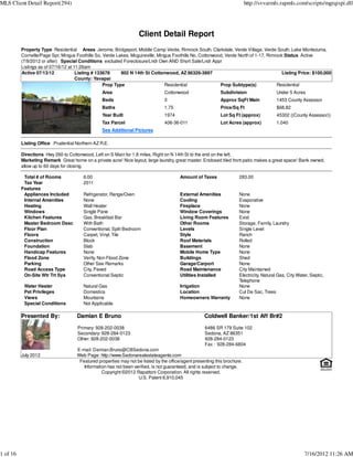 MLS Client Detail Report(294)                                                                                               http://svvarmls.rapmls.com/scripts/mgrqispi.dll




                                                                    Client Detail Report
          Property Type Residential Areas Jerome, Bridgeport, Middle Camp Verde, Rimrock South, Clarkdale, Verde Village, Verde South, Lake Montezuma,
          Cornville/Page Spr, Mingus Foothills So, Verde Lakes, Mcguireville, Mingus Foothills No, Cottonwood, Verde North of 1-17, Rimrock Status Active
          (7/9/2012 or after) Special Conditions excluded Foreclosure/Lndr Own AND Short Sale/Lndr Appr
          Listings as of 07/16/12 at 11:26am
          Active 07/13/12             Listing # 133678     902 N 14th St Cottonwood, AZ 86326-3897                                         Listing Price: $100,000
                                      County: Yavapai
                                                   Prop Type                     Residential                Prop Subtype(s)             Residential
                                                 Area                            Cottonwood                  Subdivision                  Under 5 Acres
                                                 Beds                            3                           Approx SqFt Main             1453 County Assessor
                                                 Baths                           1.75                        Price/Sq Ft                  $68.82
                                                 Year Built                      1974                        Lot Sq Ft (approx)           45302 ((County Assessor))
                                                 Tax Parcel                      406-36-011                  Lot Acres (approx)           1.040
                                                 See Additional Pictures

          Listing Office Prudential Northern AZ R.E.

          Directions Hwy 260 to Cottonwood, Left on S Main for 1.8 miles, Right on N 14th St to the end on the left.
          Marketing Remark Great home on a private acre! Nice layout, large laundry, great master. Enclosed tiled front patio makes a great space! Bank owned,
          allow up to 60 days for closing.

           Total # of Rooms             6.00                                             Amount of Taxes               283.00
           Tax Year                     2011
          Features
           Appliances Included          Refrigerator, Range/Oven                         External Amenities            None
           Internal Amenities           None                                             Cooling                       Evaporative
           Heating                      Wall Heater                                      Fireplace                     None
           Windows                      Single Pane                                      Window Coverings              None
           Kitchen Features             Gas, Breakfast Bar                               Living Room Features          Exist
           Master Bedroom Desc          With Bath                                        Other Rooms                   Storage, Family, Laundry
           Floor Plan                   Conventional, Split Bedroom                      Levels                        Single Level
           Floors                       Carpet, Vinyl, Tile                              Style                         Ranch
           Construction                 Block                                            Roof Materials                Rolled
           Foundation                   Slab                                             Basement                      None
           Handicap Features            None                                             Mobile Home Type              None
           Flood Zone                   Verify, Non Flood Zone                           Buildings                     Shed
           Parking                      Other See Remarks                                Garage/Carport                None
           Road Access Type             City, Paved                                      Road Maintenance              City Maintained
           On-Site Wtr Trt Sys          Conventional Septic                              Utilities Installed           Electricity, Natural Gas, City Water, Septic,
                                                                                                                       Telephone
           Water Heater                 Natural Gas                                      Irrigation                    None
           Pet Privileges               Domestics                                        Location                      Cul De Sac, Trees
           Views                        Mountains                                        Homeowners Warranty           None
           Special Conditions           Not Applicable

          Presented By:              Damian E Bruno                                                  Coldwell Banker/1st Aff Br#2
                                     Primary: 928-202-0038                                           6486 SR 179 Suite 102
                                     Secondary: 928-284-0123                                         Sedona, AZ 86351
                                     Other: 928-202-0038                                             928-284-0123
                                                                                                     Fax : 928-284-6804
                                     E-mail: Damian.Bruno@CBSedona.com
          July 2012                  Web Page: http://www.Sedonarealestateagents.com
                                      Featured properties may not be listed by the office/agent presenting this brochure.
                                        Information has not been verified, is not guaranteed, and is subject to change.
                                                 Copyright ©2012 Rapattoni Corporation. All rights reserved.
                                                                   U.S. Patent 6,910,045




1 of 16                                                                                                                                                  7/16/2012 11:26 AM
 
