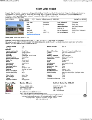 MLS Client Detail Report(294)                                                                                               http://svvarmls.rapmls.com/scripts/mgrqispi.dll




                                                                    Client Detail Report
          Property Type Residential Areas Jerome, Bridgeport, Middle Camp Verde, Rimrock South, Clarkdale, Verde Village, Verde South, Lake Montezuma,
          Cornville/Page Spr, Mingus Foothills So, Verde Lakes, Mcguireville, Mingus Foothills No, Cottonwood, Verde North of 1-17, Rimrock Status Active
          (7/23/2012 or after) Special Conditions excluded Foreclosure/Lndr Own AND Short Sale/Lndr Appr
          Listings as of 07/30/12 at 12:50pm
          Active 07/25/12             Listing # 133792     1424 E Coconino St Cottonwood, AZ 86326-3829                                     Listing Price: $85,000
                                      County: Yavapai
                                                   Prop Type                     Residential                Prop Subtype(s)             Residential
                                                 Area                            Cottonwood                  Subdivision                  Scotts Add
                                                 Beds                            2                           Approx SqFt Main             936 County Assessor
                                                 Baths                           1                           Price/Sq Ft                  $90.81
                                                 Year Built                      1988                        Lot Sq Ft (approx)           5663 ((County Assessor))
                                                 Tax Parcel                      406-37-114                  Lot Acres (approx)           0.130
                                                 See Additional Pictures

          Listing Office Verde Valley Homes & Land

          Directions MAIN STREET TOWARDS OLD TOWN L-COCHISE R-15TH L-COCONINO HOME ON THE RIGHT
          Marketing Remark GREAT STARTER HOME IN VERY GOOD CONDITION READY TO MOVE IN. HOME HAS NEWER ROOF, NEW HOT WATER
          HEATER, NATURAL FINISHED WOOD WORK AND MORE.

           Total # of Rooms             4.00                                             Amount of Taxes               667.00
           Tax Year                     2011
          Features
           Appliances Included          Range/Oven                                       External Amenities            Perimeter Fence, Fenced Backyard
           Internal Amenities           Smoke Detector                                   Cooling                       Gas Pack, Refrig/Central
           Heating                      Gas Pack                                         Fireplace                     None
           Windows                      Single Pane, Double Glaze                        Window Coverings              Horizontal Blind
           Kitchen Features             Electric, Gas                                    Living Room Features          Other See Remarks
           Master Bedroom Desc          None                                             Other Rooms                   Laundry
           Floor Plan                   Conventional                                     Levels                        Single Level
           Floors                       Carpet, Vinyl                                    Style                         Ranch
           Construction                 Wood/Frame                                       Roof Materials                Composition Shingle
           Foundation                   Slab                                             Basement                      None
           Handicap Features            None                                             Mobile Home Type              None
           Flood Zone                   Non Flood Zone                                   Buildings                     None
           Parking                      Two Car, Off Street                              Garage/Carport                Carport 1 Car
           Road Access Type             City                                             Road Maintenance              City Maintained
           On-Site Wtr Trt Sys          None                                             Utilities Installed           Electricity, Natural Gas, City Water, Sewer
                                                                                                                       (City)
           Water Heater                 Natural Gas                                      Irrigation                    None
           Pet Privileges               Domestics                                        Location                      View
           Views                        City                                             Homeowners Warranty           None
           Special Conditions           Not Applicable

          Presented By:              Damian E Bruno                                                  Coldwell Banker/1st Aff Br#2
                                     Primary: 928-202-0038                                           6486 SR 179 Suite 102
                                     Secondary: 928-284-0123                                         Sedona, AZ 86351
                                     Other: 928-202-0038                                             928-284-0123
                                                                                                     Fax : 928-284-6804
                                     E-mail: Damian.Bruno@CBSedona.com
          July 2012                  Web Page: http://www.Sedonarealestateagents.com
                                      Featured properties may not be listed by the office/agent presenting this brochure.
                                        Information has not been verified, is not guaranteed, and is subject to change.
                                                 Copyright ©2012 Rapattoni Corporation. All rights reserved.
                                                                   U.S. Patent 6,910,045




1 of 16                                                                                                                                                  7/30/2012 12:48 PM
 