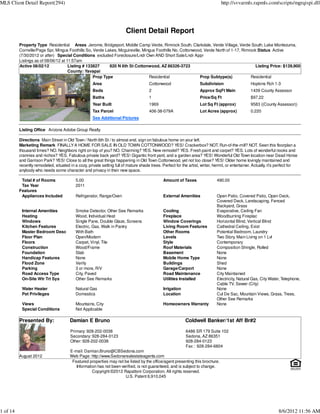 MLS Client Detail Report(294)                                                                                                     http://svvarmls.rapmls.com/scripts/mgrqispi.dll




                                                                         Client Detail Report
          Property Type Residential Areas Jerome, Bridgeport, Middle Camp Verde, Rimrock South, Clarkdale, Verde Village, Verde South, Lake Montezuma,
          Cornville/Page Spr, Mingus Foothills So, Verde Lakes, Mcguireville, Mingus Foothills No, Cottonwood, Verde North of 1-17, Rimrock Status Active
          (7/30/2012 or after) Special Conditions excluded Foreclosure/Lndr Own AND Short Sale/Lndr Appr
          Listings as of 08/06/12 at 11:57am
          Active 08/02/12             Listing # 133827     820 N 6th St Cottonwood, AZ 86326-3723                                          Listing Price: $139,900
                                      County: Yavapai
                                                   Prop Type                     Residential                Prop Subtype(s)             Residential
                                                     Area                              Cottonwood                    Subdivision                    Hopkins Rch 1-3
                                                     Beds                              2                             Approx SqFt Main               1439 County Assessor
                                                     Baths                             1                             Price/Sq Ft                    $97.22
                                                     Year Built                        1969                          Lot Sq Ft (approx)             9583 ((County Assessor))
                                                     Tax Parcel                        406-38-079A                   Lot Acres (approx)             0.220
                                                     See Additional Pictures

          Listing Office Arizona Adobe Group Realty

          Directions Main Street in Old Town / North 6th St / to almost end, sign on fabulous home on your left.
          Marketing Remark FINALLY A HOME FOR SALE IN OLD TOWN COTTONWOOD? YES! Crackerbox? NOT. Run-of-the-mill? NOT. Seen this floorplan a
          thousand times? NO. Neighbors right on top of you? NO. Charming? YES. New remodel? YES. Fresh paint and carpet? YES. Lots of wonderful nooks and
          crannies and nichos? YES. Fabulous private back yard? YES! Gigantic front yard, and a garden area? YES! Wonderful Old Town location near Dead Horse
          and Garrison Park? YES! Close to all the great things happening in Old Town Cottonwood, yet not too close? YES! Older home lovingly maintained and
          recently remodeled, situated in a cozy, private setting full of mature shade trees. Perfect for the artist, writer, hermit, or entertainer. Actually, it's perfect for
          anybody who needs some character and privacy in their new space.

           Total # of Rooms                5.00                                                Amount of Taxes                 490.00
           Tax Year                        2011
          Features
           Appliances Included             Refrigerator, Range/Oven                            External Amenities              Open Patio, Covered Patio, Open Deck,
                                                                                                                               Covered Deck, Landscaping, Fenced
                                                                                                                               Backyard, Grass
           Internal Amenities              Smoke Detector, Other See Remarks                   Cooling                         Evaporative, Ceiling Fan
           Heating                         Wood, Individual Heat                               Fireplace                       Woodburning Fireplac
           Windows                         Single Pane, Double Glaze, Screens                  Window Coverings                Horizontal Blind, Vertical Blind
           Kitchen Features                Electric, Gas, Walk in Pantry                       Living Room Features            Cathedral Ceiling, Exist
           Master Bedroom Desc             With Bath                                           Other Rooms                     Potential Bedroom, Laundry
           Floor Plan                      Open/Modern                                         Levels                          Two Story, Main Living on 1 Lvl
           Floors                          Carpet, Vinyl, Tile                                 Style                           Contemporary
           Construction                    Wood/Frame                                          Roof Materials                  Composition Shingle, Rolled
           Foundation                      Slab                                                Basement                        None
           Handicap Features               None                                                Mobile Home Type                None
           Flood Zone                      Verify                                              Buildings                       Shed
           Parking                         3 or more, R/V                                      Garage/Carport                  None
           Road Access Type                City, Paved                                         Road Maintenance                City Maintained
           On-Site Wtr Trt Sys             Other See Remarks                                   Utilities Installed             Electricity, Natural Gas, City Water, Telephone,
                                                                                                                               Cable TV, Sewer (City)
           Water Heater                    Natural Gas                                         Irrigation                      None
           Pet Privileges                  Domestics                                           Location                        Cul De Sac, Mountain Views, Grass, Trees,
                                                                                                                               Other See Remarks
           Views                           Mountains, City                                     Homeowners Warranty             None
           Special Conditions              Not Applicable

          Presented By:                 Damian E Bruno                                                       Coldwell Banker/1st Aff Br#2

                                        Primary: 928-202-0038                                                6486 SR 179 Suite 102
                                        Secondary: 928-284-0123                                              Sedona, AZ 86351
                                        Other: 928-202-0038                                                  928-284-0123
                                                                                                             Fax : 928-284-6804
                                        E-mail: Damian.Bruno@CBSedona.com
          August 2012                   Web Page: http://www.Sedonarealestateagents.com
                                         Featured properties may not be listed by the office/agent presenting this brochure.
                                           Information has not been verified, is not guaranteed, and is subject to change.
                                                    Copyright ©2012 Rapattoni Corporation. All rights reserved.
                                                                      U.S. Patent 6,910,045




1 of 14                                                                                                                                                             8/6/2012 11:56 AM
 