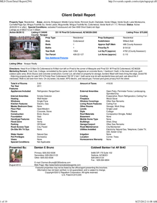 MLS Client Detail Report(294)                                                                                                http://svvarmls.rapmls.com/scripts/mgrqispi.dll




                                                                     Client Detail Report
          Property Type Residential Areas Jerome, Bridgeport, Middle Camp Verde, Rimrock South, Clarkdale, Verde Village, Verde South, Lake Montezuma,
          Cornville/Page Spr, Mingus Foothills So, Verde Lakes, Mcguireville, Mingus Foothills No, Cottonwood, Verde North of 1-17, Rimrock :Status Active
          (8/20/2012 or after) Special Conditions excluded Foreclosure/Lndr Own AND Short Sale/Lndr Appr
          Listings as of 08/27/12 at 11:09am
          Active 08/26/12          Listing # 134049         331 W Pinal St Cottonwood, AZ 86326-3565                                        Listing Price: $75,000
                                   County: Yavapai
                                                   Prop Type                     Residential                Prop Subtype(s)             Residential
                                                  Area                            Cottonwood                  Subdivision                  Willard Add
                                                  Beds                            1                           Approx SqFt Main             486 County Assessor
                                                  Baths                           1                           Price/Sq Ft                  $154.32
                                                  Year Built                      1954                        Lot Sq Ft (approx)           4792 ((County Assessor))
                                                  Tax Parcel                      406-22-127                  Lot Acres (approx)           0.110
                                                  See Additional Pictures

          Listing Office Yavapai Realty

          Directions Head N on S Main St Cottonwood to N Main turn left on Pinal to the corner of Mesquite and Pinal 331 W Pinal St Cottonwood, AZ 86326
          Marketing Remark Cute Cute, Cottage, remodeled by the owner, built in 54, flagstone an concrete floors, 1 bedroom 1bath, in the trees with nice yard,
          outdoor patio area, Brick Stucco and concrete construction, Corner Lot, old shed on property for storage, borders Wash with trees lining the edge, Zoned R2
          - Adjoining property also for sale 970 N Prickly Pear Cottonwood 762 SF 2 bdr 1 bath same size lot with wonderful tress and yard, ask about this if
          interested. Walk to old town from here. On city sewer, city water, APS electric, and natural gas. Fenced yard gives privacy from the street.

           Total # of Rooms               3.00                                            Amount of Taxes               418.00
           Tax Year                       2011
          Features
           Appliances Included            Refrigerator, Range/Oven                        External Amenities            Open Patio, Perimeter Fence, Landscaping,
                                                                                                                        Sprinkler/Drip
           Internal Amenities             Smoke Detector                                  Cooling                       Evaporative, Room Refrigeration, Ceiling Fan
           Heating                        Wall Heater                                     Fireplace                     Wood Stove
           Windows                        Single Pane                                     Window Coverings              Other See Remarks
           Kitchen Features               Electric, Gas                                   Living Room Features          Ceiling Fan
           Master Bedroom Desc            None                                            Other Rooms                   Storage, Work Shop
           Floor Plan                     Open/Modern                                     Levels                        Single Level
           Floors                         Concrete, Stone                                 Style                         Cottage
           Construction                   Brick, Stucco                                   Roof Materials                Composition Shingle, Rolled
           Foundation                     Slab                                            Basement                      None
           Handicap Features              None                                            Mobile Home Type              None
           Flood Zone                     Verify                                          Buildings                     Shed, Shop
           Parking                        Off Street                                      Garage/Carport                Other See Remarks
           Road Access Type               City, Paved                                     Road Maintenance              City Maintained
           On-Site Wtr Trt Sys            None                                            Utilities Installed           Electricity, Natural Gas, Telephone, Cable TV,
                                                                                                                        220, Sewer (City)
           Water Heater                   Natural Gas                                     Irrigation                    None
           Pet Privileges                 Domestics                                       Location                      Corner, Trees
           Views                          None                                            Homeowners Warranty           None
           Special Conditions             Not Applicable

          Presented By:               Damian E Bruno                                                  Coldwell Banker/1st Aff Br#2

                                      Primary: 928-202-0038                                           6486 SR 179 Suite 102
                                      Secondary: 928-284-0123                                         Sedona, AZ 86351
                                      Other: 928-202-0038                                             928-284-0123
                                                                                                      Fax : 928-284-6804
                                      E-mail: Damian.Bruno@CBSedona.com
          August 2012                 Web Page: http://www.Sedonarealestateagents.com
                                       Featured properties may not be listed by the office/agent presenting this brochure.
                                         Information has not been verified, is not guaranteed, and is subject to change.
                                                  Copyright ©2012 Rapattoni Corporation. All rights reserved.
                                                                    U.S. Patent 6,910,045




1 of 19                                                                                                                                                  8/27/2012 11:08 AM
 