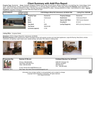 Client Summary with Addl Pics Report
Property Type Residential       Areas Clarkdale, Bridgeport, Middle Camp Verde, Rimrock South, Mingus Foothills No, Cornville/Page Spr, Verde Village, Verde
South, Lake Montezuma, Jerome, Cottonwood, Verde North of 1-17, Rimrock, Mingus Foothills So, Verde Lakes, Mcguireville Statuses Active (9/20/2010 or
after) , Active-Cont. Remove (9/20/2010 or after) , Pending-Take Backup (9/20/2010 or after) , Pending (9/20/2010 or after) , Sold (9/20/2010 or after) Special
Conditions excluded Foreclosure/Lndr Own AND Short Sale/Lndr Appr
Listings as of 09/27/10 at 10:36am
 Active 09/22/10             Listing # 127787                       1765 W Wagon Wheel Rd Cottonwood, AZ 86326-7384                     Listing Price: $225,000
                             County: Yavapai
                                             Property Type                Residential                   Property Subtype            Residential
                                             Area                         Cottonwood                    Subdivision                 Cottonwood Ranch
                                             Beds                         4                             Approx SqFt Main            1902 County Assessor
                                             Baths                        2                             Price/Sq Ft                 $118.30
                                             Year Built                   2000                          Lot Sq Ft(approx)           6970 ((County Assessor))
                                             Tax Parcel                   406-60-294
                                             Lot Acres (approx)           0.160



Listing Office Congress Realty

Directions 1765 W. Wagon Wheel Rd, Cottonwood, AZ 86326
Marketing Remark Quiet neighborhood. Newly remodeled kitchen with granite counters and new black appliances. Large tile flooring. New blinds, window
treatments, and lighting. Large master suite, vaulted ceilings, soft water, R/O. Backs to walking trails.




Presented By:                Damian E Bruno                                                     Coldwell Banker/1st Aff Br#2
                             Primary: 928-202-0038                                              6486 SR 179 Suite 102
                             Secondary: 928-284-0123                                            Sedona, AZ 86351
                             Other: 928-202-0038                                                928-284-0123
                                                                                                Fax : 928-284-6804
                             E-mail: Damian.Bruno@CBSedona.com
September 2010               Web Page: http://www.Sedonarealestateagents.com

                                   Information has not been verified, is not guaranteed, and is subject to change.
                                            Copyright ©2010 Rapattoni Corporation. All rights reserved.
                                                              U.S. Patent 6,910,045
 