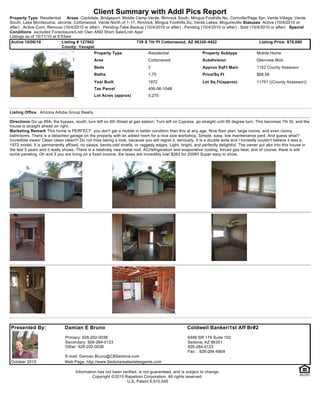 Client Summary with Addl Pics Report
Property Type Residential       Areas Clarkdale, Bridgeport, Middle Camp Verde, Rimrock South, Mingus Foothills No, Cornville/Page Spr, Verde Village, Verde
South, Lake Montezuma, Jerome, Cottonwood, Verde North of 1-17, Rimrock, Mingus Foothills So, Verde Lakes, Mcguireville Statuses Active (10/4/2010 or
after) , Active-Cont. Remove (10/4/2010 or after) , Pending-Take Backup (10/4/2010 or after) , Pending (10/4/2010 or after) , Sold (10/4/2010 or after) Special
Conditions excluded Foreclosure/Lndr Own AND Short Sale/Lndr Appr
Listings as of 10/11/10 at 9:53am
 Active 10/06/10             Listing # 127942                       739 S 7th Pl Cottonwood, AZ 86326-4422                              Listing Price: $79,000
                             County: Yavapai
                                              Property Type                 Residential                   Property Subtype              Mobile Home
                                              Area                          Cottonwood                    Subdivision                   Glenview Mob
                                              Beds                          2                             Approx SqFt Main              1152 County Assessor
                                              Baths                         1.75                          Price/Sq Ft                   $68.58
                                              Year Built                    1972                          Lot Sq Ft(approx)             11761 ((County Assessor))
                                              Tax Parcel                    406-06-104B
                                              Lot Acres (approx)            0.270



Listing Office Arizona Adobe Group Realty

Directions Go up 89A, the bypass, south, turn left on 6th Street at gas station. Turn left on Cypress, go straight until 90 degree turn. This becomes 7th St. and the
house is straight ahead on right.
Marketing Remark This home is PERFECT. you don't get a mobile in better condition than this at any age. Nice floor plan, large rooms, and even roomy
bathrooms. There is a detached garage on the property with an added room for a nice size workshop. Simple, easy, low maintenance yard. And guess what?
Incredible views! Clean clean clean!!! Do not miss taking a look, because you will regret it, seriously. It is a double wide and I honestly couldn't believe it was a
1972 model. It is permanently affixed, no sways, bends,odd smells, or raggedy edges. Light, bright, and perfectly delightful. The owner put alot into this house in
the last 5 years and it really shows. There is a relatively new metal roof, AC/refrigeration and evaporative cooling, forced gas heat, and of course, there is still
some paneling. Oh and if you are living on a fixed income, the taxes are incredibly low! $263 for 2009!! Super easy to show.




Presented By:                 Damian E Bruno                                                     Coldwell Banker/1st Aff Br#2
                              Primary: 928-202-0038                                               6486 SR 179 Suite 102
                              Secondary: 928-284-0123                                             Sedona, AZ 86351
                              Other: 928-202-0038                                                 928-284-0123
                                                                                                  Fax : 928-284-6804
                              E-mail: Damian.Bruno@CBSedona.com
October 2010                  Web Page: http://www.Sedonarealestateagents.com

                                    Information has not been verified, is not guaranteed, and is subject to change.
                                             Copyright ©2010 Rapattoni Corporation. All rights reserved.
                                                               U.S. Patent 6,910,045
 
