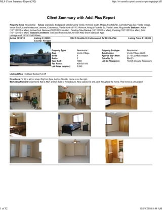 MLS Client Summary Report(292)                                                                                         http://svvarmls.rapmls.com/scripts/mgrqispi.dll




                                                   Client Summary with Addl Pics Report
          Property Type Residential Areas Clarkdale, Bridgeport, Middle Camp Verde, Rimrock South, Mingus Foothills No, Cornville/Page Spr, Verde Village,
          Verde South, Lake Montezuma, Jerome, Cottonwood, Verde North of 1-17, Rimrock, Mingus Foothills So, Verde Lakes, Mcguireville Statuses Active
          (10/11/2010 or after) , Active-Cont. Remove (10/11/2010 or after) , Pending-Take Backup (10/11/2010 or after) , Pending (10/11/2010 or after) , Sold
          (10/11/2010 or after) Special Conditions excluded Foreclosure/Lndr Own AND Short Sale/Lndr Appr
          Listings as of 10/19/10 at 8:49am
          Active 10/13/10             Listing # 128005                      1362 S Ocotillo Dr Cottonwood, AZ 86326-4744                  Listing Price: $139,900
                                      County: Yavapai



                                                      Property Type              Residential                Property Subtype           Residential
                                                      Area                       Verde Village              Subdivision                Verde Village Unit 8
                                                      Beds                       4                          Approx SqFt Main           2178 County Assessor
                                                      Baths                      2                          Price/Sq Ft                $64.23
                                                      Year Built                 1988                       Lot Sq Ft(approx)          10454 ((County Assessor))
                                                      Tax Parcel                 406-50-169
                                                      Lot Acres (approx)         0.240


          Listing Office Coldwell Banker/1st Aff

          Directions Fir St, to left on Viejo, Right on Spur, Left on Ocotillo. Home is on the right.
          Marketing Remark Great home that is NOT a Short Sale or Foreclosure. New carpet, tile and paint throughout the home. This home is a must see!




1 of 52                                                                                                                                             10/19/2010 8:48 AM
 