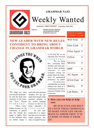 GRAMMAR NAZI


                              Weekly Wanted
                                     September, FIRST EDITION       September 20th 2010

                              Editors:        MOHD HAZIQ ABQARI
                                              MUHAMMAD FARUQ
                                              HARITH ZAKUAN                      Wanted Grammar
                                                                                 Criminals on page:

                                                                                 Will Firm     2
NEW LEADER WITH NEW RULES
CONFIDENT TO BRING ABOUT                                                         Elite Club    2
CHANGE IN GRAMMAR WORLD
                                                                                 Filter Agent 3
                                                     it will look like we are
                                                     ridiculing this universal   The New
                                                                                 Fellow        2
                                                                                               3
                                                     l a n g u a g e .
                                                              “We are doing
                                                     this– correcting these      Sales Agent 2
                                                                                 MUETs       3
                                                     mistakes and exact pen-
                                                     ance to these grammar       Will
                                                                                 MPP           2
                                                                                               4
                                                     criminals– to sow
                                                     awareness among our
                                                     people about the impor-     Inside Story 3
                                                                                 AC Agent     4
                                                     tance of grammatical
                                                     perfection”, he added.      ICLS Club     4
                                                              Grammamar
                                                     reminded that we should
                                                     embrace this ideal as it    Bakery        5
                                                     would prep us towards a
                                                     conscious English using
“We judge you when        used with silly grammar                                Lab Rules     5
                                                     community.
you use poor grammar.”    mistakes. We get agi-
So said the head com-     tated when people make
missioner of the Gram-    grammar mistakes in         How you can help us help
mar Nazi, Ahmad           our mother language
G r a m m a m a r .
                                                       you:
                          because we feel we are
        “These „errors‟   being ridiculed”, he           BE OUR EYES AND HELP
happen because we, the    c o n t i n u e d .        US CATCH THESE CRIMINALS
community in general               He also men-
                                                     TO MAKE YOUR LIFE GRAM-
take this foreign lan-    tioned that it is impor-
guage so lightly. Most    tant that we do not make   MATICAL ERROR FREE! IT IS
of feel offended when     simple grammar mis-        A CRIME TO HIDE IT FROM
our mother tongue is      takes in English because   US!
 