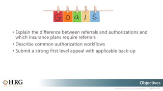 © 2020 Healthcare Resource Group, Inc. ALL RIGHTS RESERVED. hrgpros.com
Objectives
• Explain the difference between referrals and authorizations and
which insurance plans require referrals
• Describe common authorization workflows
• Submit a strong first level appeal with applicable back-up
 