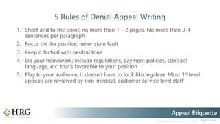 © 2020 Healthcare Resource Group, Inc. ALL RIGHTS RESERVED. hrgpros.com
Appeal Etiquette
5 Rules of Denial Appeal Writing
1. Short and to the point; no more than 1 – 2 pages. No more than 3-4
sentences per paragraph
2. Focus on the positive; never state fault
3. Keep it factual with neutral tone
4. Do your homework; include regulations, payment policies, contract
language, etc. that’s favorable to your position
5. Play to your audience; it doesn’t have to look like legalese. Most 1st level
appeals are reviewed by non-medical, customer service level staff
 