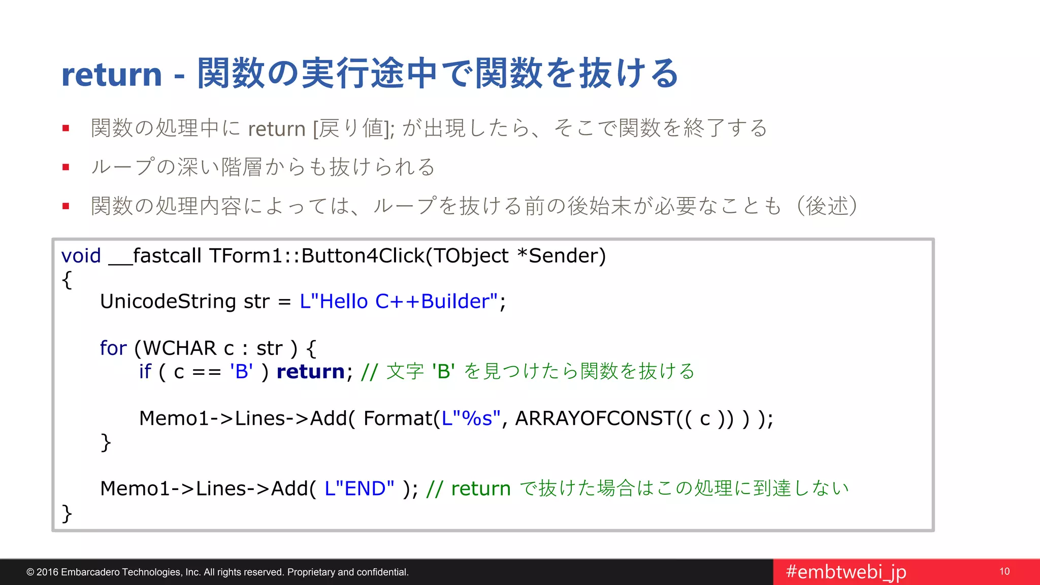 10© 2016 Embarcadero Technologies, Inc. All rights reserved. Proprietary and confidential. #embtwebi_jp
return - 関数の実行途中で関数を抜ける
 関数の処理中に return [戻り値]; が出現したら、そこで関数を終了する
 ループの深い階層からも抜けられる
 関数の処理内容によっては、ループを抜ける前の後始末が必要なことも（後述）
void __fastcall TForm1::Button4Click(TObject *Sender)
{
UnicodeString str = L"Hello C++Builder";
for (WCHAR c : str ) {
if ( c == 'B' ) return; // 文字 'B' を見つけたら関数を抜ける
Memo1->Lines->Add( Format(L"%s", ARRAYOFCONST(( c )) ) );
}
Memo1->Lines->Add( L"END" ); // return で抜けた場合はこの処理に到達しない
}
 