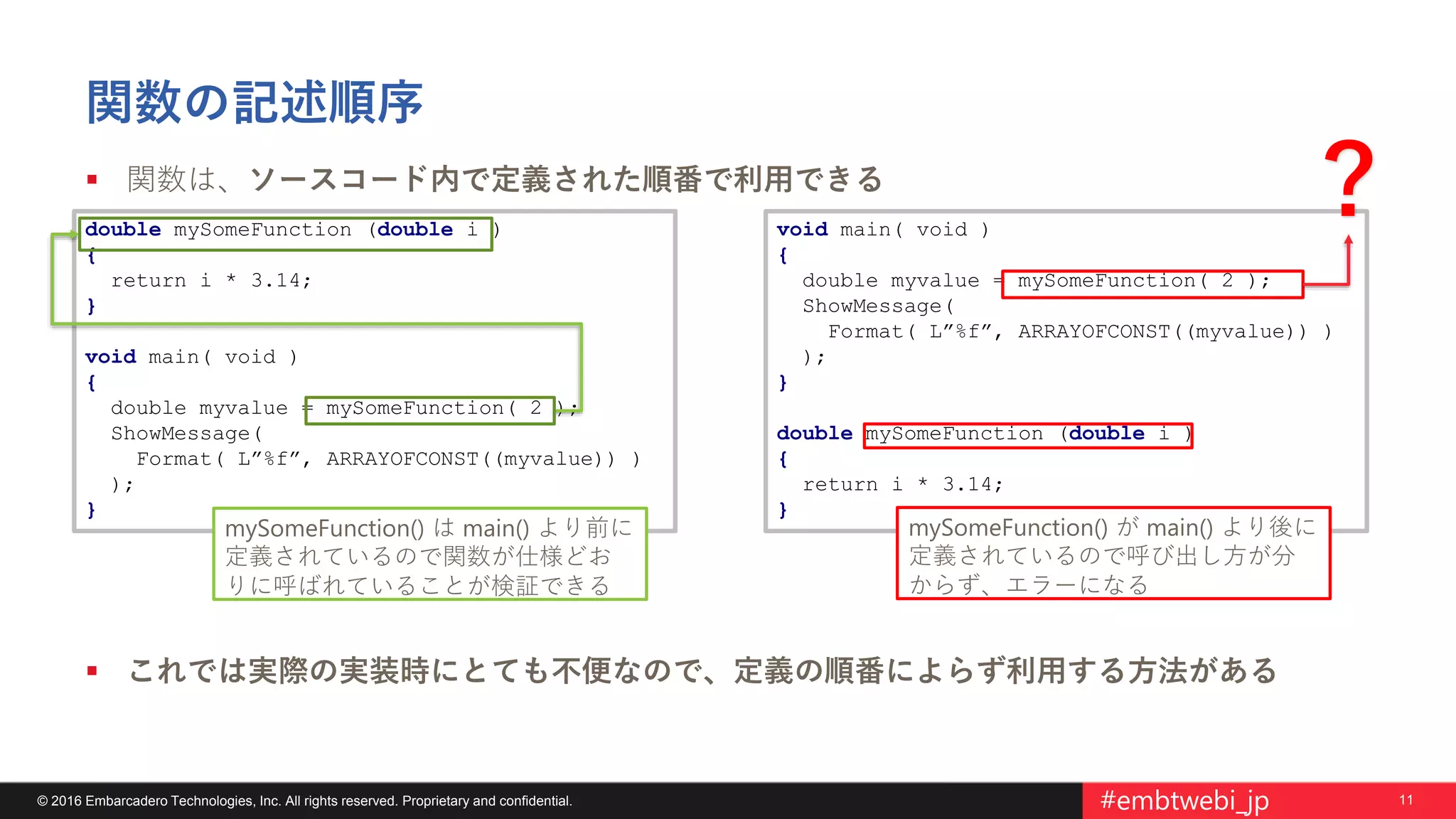 11© 2016 Embarcadero Technologies, Inc. All rights reserved. Proprietary and confidential. #embtwebi_jp
関数の記述順序
 関数は、ソースコード内で定義された順番で利用できる
 これでは実際の実装時にとても不便なので、定義の順番によらず利用する方法がある
double mySomeFunction (double i )
{
return i * 3.14;
}
void main( void )
{
double myvalue = mySomeFunction( 2 );
ShowMessage(
Format( L”%f”, ARRAYOFCONST((myvalue)) )
);
}
void main( void )
{
double myvalue = mySomeFunction( 2 );
ShowMessage(
Format( L”%f”, ARRAYOFCONST((myvalue)) )
);
}
double mySomeFunction (double i )
{
return i * 3.14;
}
mySomeFunction() が main() より後に
定義されているので呼び出し方が分
からず、エラーになる
mySomeFunction() は main() より前に
定義されているので関数が仕様どお
りに呼ばれていることが検証できる
？
 
