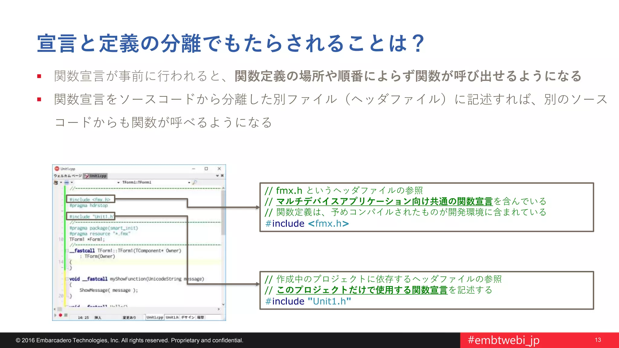 13© 2016 Embarcadero Technologies, Inc. All rights reserved. Proprietary and confidential. #embtwebi_jp
宣言と定義の分離でもたらされることは？
 関数宣言が事前に行われると、関数定義の場所や順番によらず関数が呼び出せるようになる
 関数宣言をソースコードから分離した別ファイル（ヘッダファイル）に記述すれば、別のソース
コードからも関数が呼べるようになる
// 作成中のプロジェクトに依存するヘッダファイルの参照
// このプロジェクトだけで使用する関数宣言を記述する
#include "Unit1.h"
// fmx.h というヘッダファイルの参照
// マルチデバイスアプリケーション向け共通の関数宣言を含んでいる
// 関数定義は、予めコンパイルされたものが開発環境に含まれている
#include <fmx.h>
 