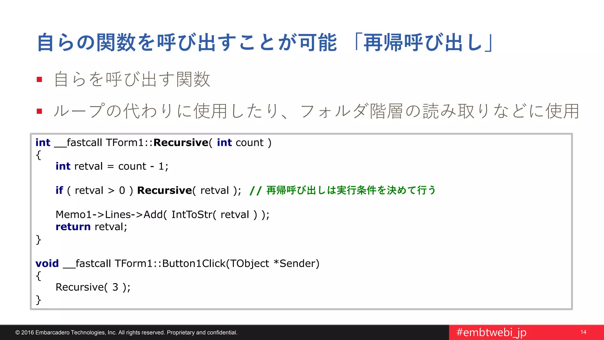 14© 2016 Embarcadero Technologies, Inc. All rights reserved. Proprietary and confidential. #embtwebi_jp
自らの関数を呼び出すことが可能 「再帰呼び出し」
 自らを呼び出す関数
 ループの代わりに使用したり、フォルダ階層の読み取りなどに使用
int __fastcall TForm1::Recursive( int count )
{
int retval = count - 1;
if ( retval > 0 ) Recursive( retval ); // 再帰呼び出しは実行条件を決めて行う
Memo1->Lines->Add( IntToStr( retval ) );
return retval;
}
void __fastcall TForm1::Button1Click(TObject *Sender)
{
Recursive( 3 );
}
 