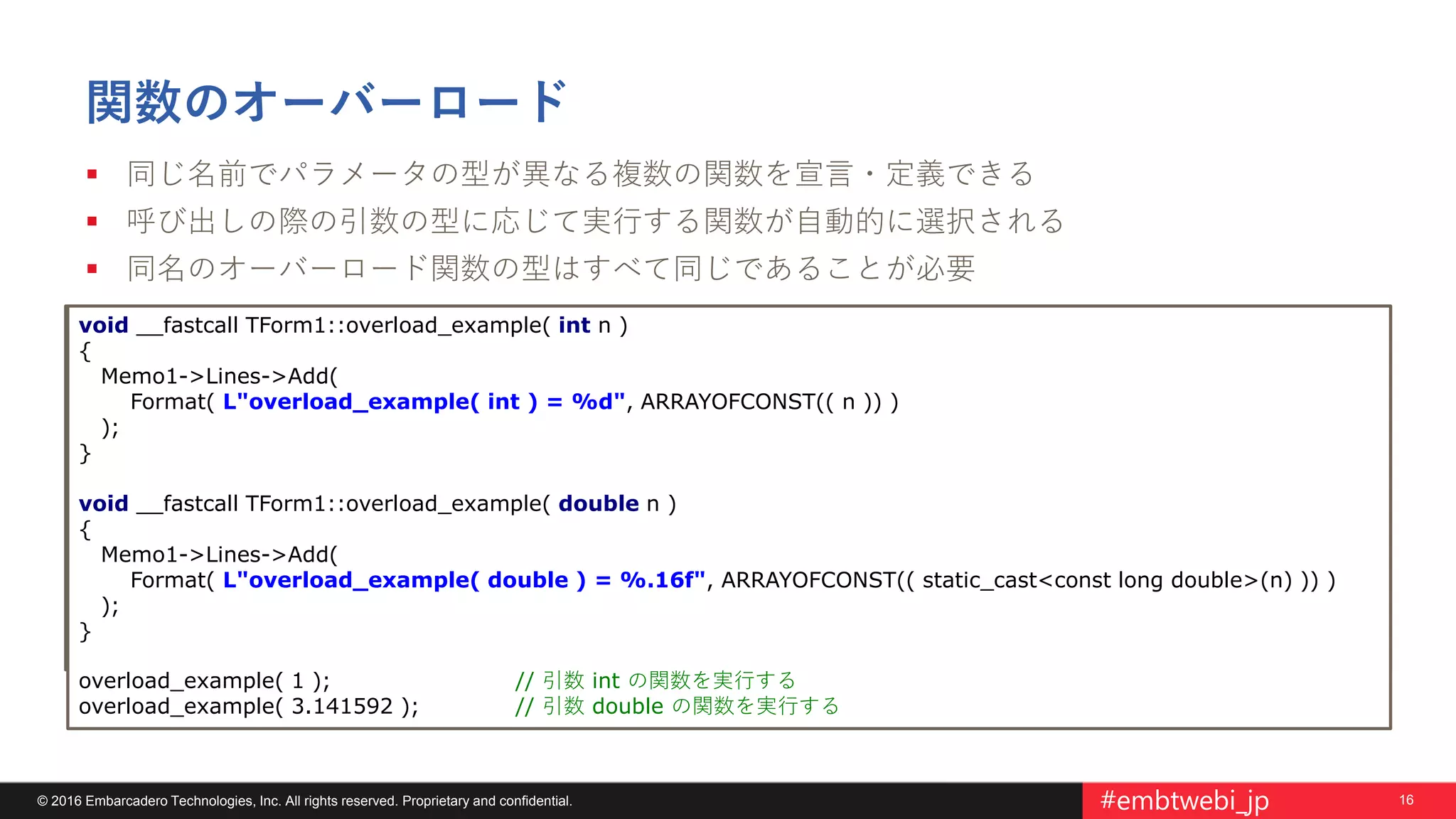 16© 2016 Embarcadero Technologies, Inc. All rights reserved. Proprietary and confidential. #embtwebi_jp
関数のオーバーロード
 同じ名前でパラメータの型が異なる複数の関数を宣言・定義できる
 呼び出しの際の引数の型に応じて実行する関数が自動的に選択される
 同名のオーバーロード関数の型はすべて同じであることが必要
void __fastcall TForm1::overload_example( int n )
{
Memo1->Lines->AddFormat( L"overload_example( int ) = %d", ARRAYOFCONST(( n ))
);
}
void __fastcall TForm1::overload_example( double n )
{
Memo1->Lines->Add(
Format(
L"overload_example( double ) = %.16f",
ARRAYOFCONST(( n ))
)
);
}
void __fastcall TForm1::overload_example( int n )
{
Memo1->Lines->Add(
Format( L"overload_example( int ) = %d", ARRAYOFCONST(( n )) )
);
}
void __fastcall TForm1::overload_example( double n )
{
Memo1->Lines->Add(
Format( L"overload_example( double ) = %.16f", ARRAYOFCONST(( static_cast<const long double>(n) )) )
);
}
overload_example( 1 ); // 引数 int の関数を実行する
overload_example( 3.141592 ); // 引数 double の関数を実行する
 