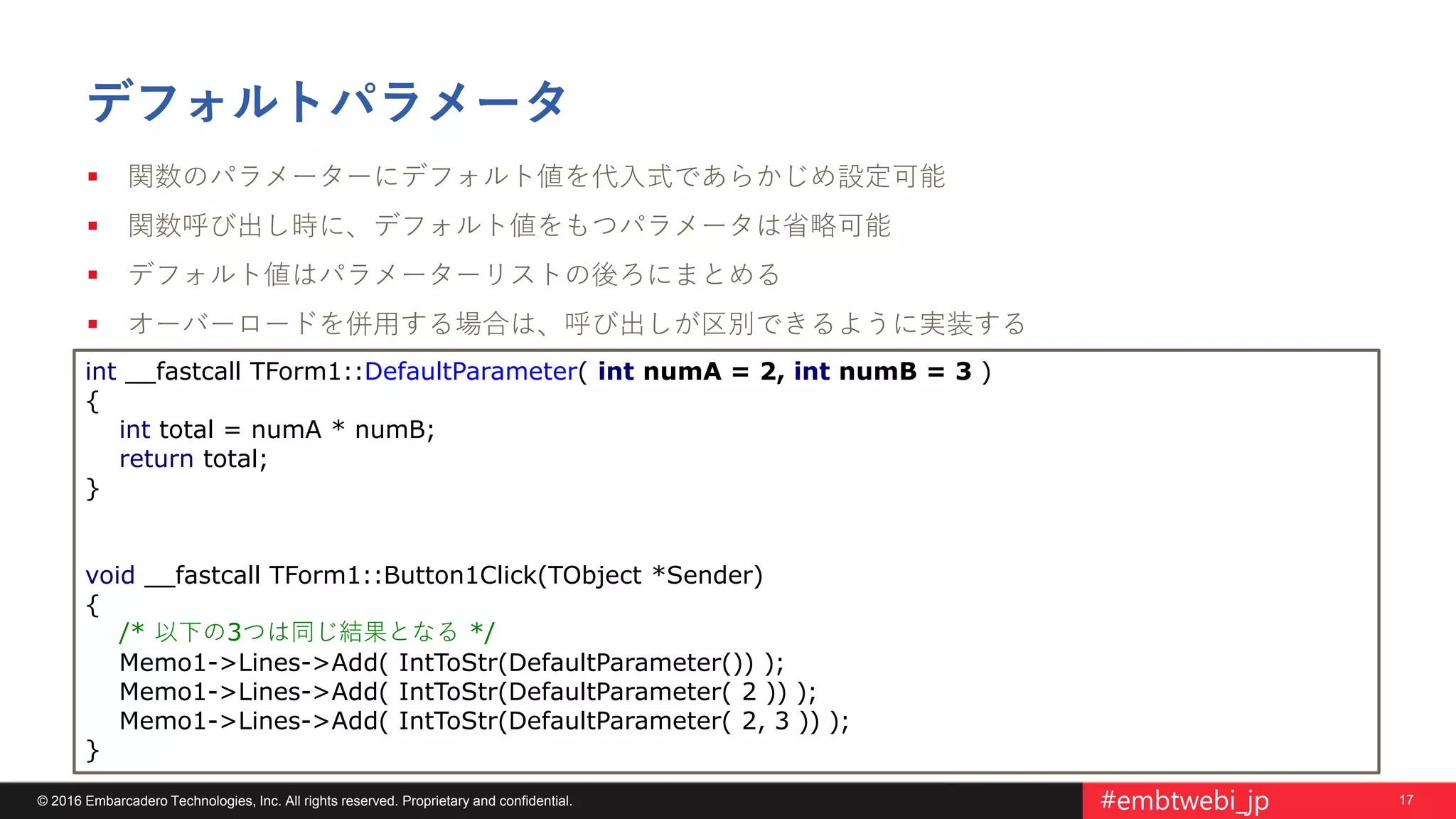 17© 2016 Embarcadero Technologies, Inc. All rights reserved. Proprietary and confidential. #embtwebi_jp
デフォルトパラメータ
 関数のパラメーターにデフォルト値を代入式であらかじめ設定可能
 関数呼び出し時に、デフォルト値をもつパラメータは省略可能
 デフォルト値はパラメーターリストの後ろにまとめる
 オーバーロードを併用する場合は、呼び出しが区別できるように実装する
int __fastcall TForm1::DefaultParameter( int numA = 2, int numB = 3 )
{
int total = numA * numB;
return total;
}
void __fastcall TForm1::Button1Click(TObject *Sender)
{
/* 以下の3つは同じ結果となる */
Memo1->Lines->Add( IntToStr(DefaultParameter()) );
Memo1->Lines->Add( IntToStr(DefaultParameter( 2 )) );
Memo1->Lines->Add( IntToStr(DefaultParameter( 2, 3 )) );
}
 