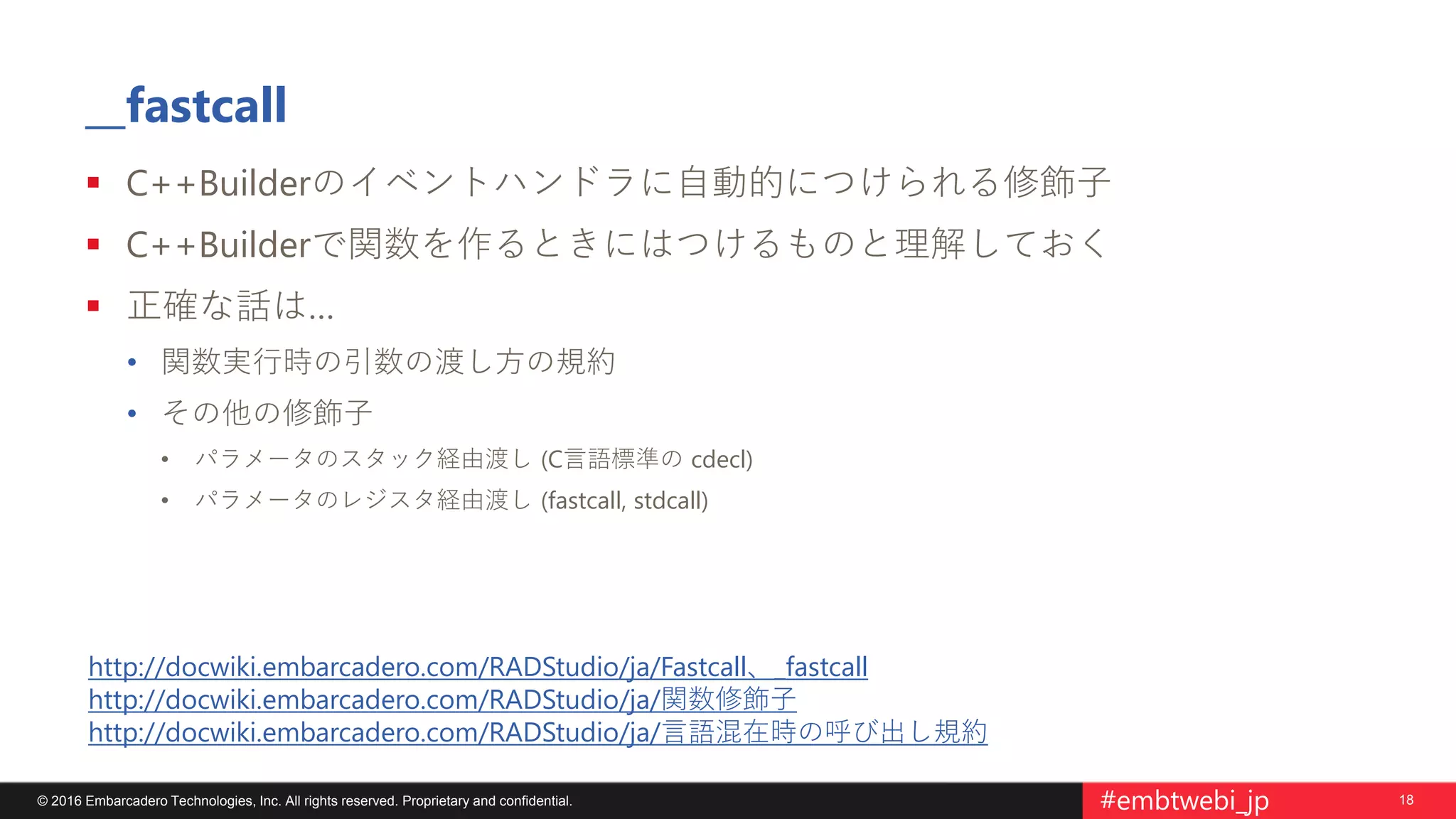 18© 2016 Embarcadero Technologies, Inc. All rights reserved. Proprietary and confidential. #embtwebi_jp
__fastcall
 C++Builderのイベントハンドラに自動的につけられる修飾子
 C++Builderで関数を作るときにはつけるものと理解しておく
 正確な話は…
• 関数実行時の引数の渡し方の規約
• その他の修飾子
• パラメータのスタック経由渡し (C言語標準の cdecl)
• パラメータのレジスタ経由渡し (fastcall, stdcall)
http://docwiki.embarcadero.com/RADStudio/ja/Fastcall、_fastcall
http://docwiki.embarcadero.com/RADStudio/ja/関数修飾子
http://docwiki.embarcadero.com/RADStudio/ja/言語混在時の呼び出し規約
 
