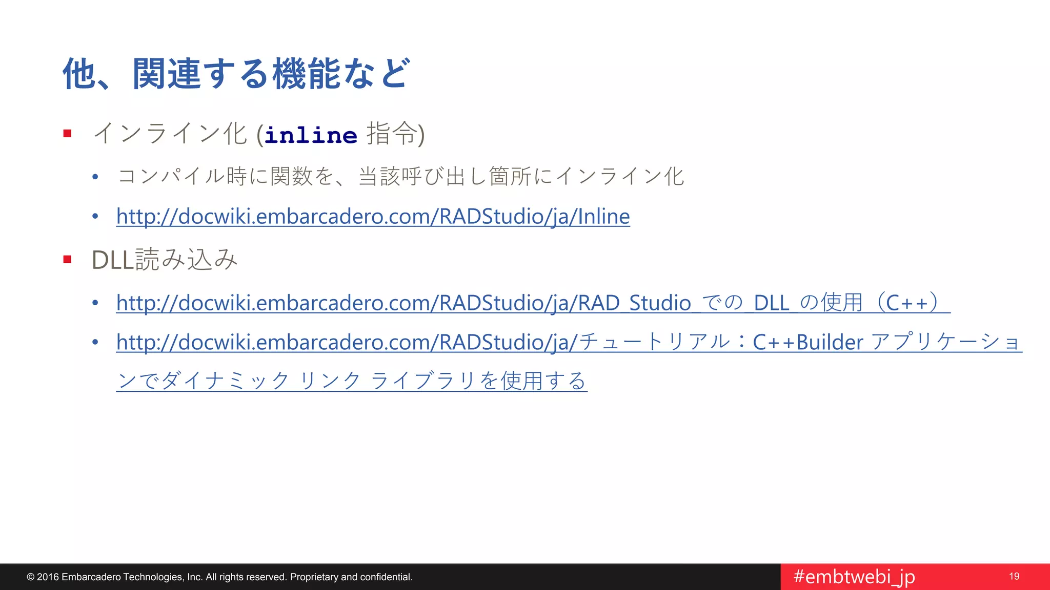 19© 2016 Embarcadero Technologies, Inc. All rights reserved. Proprietary and confidential. #embtwebi_jp
他、関連する機能など
 インライン化 (inline 指令)
• コンパイル時に関数を、当該呼び出し箇所にインライン化
• http://docwiki.embarcadero.com/RADStudio/ja/Inline
 DLL読み込み
• http://docwiki.embarcadero.com/RADStudio/ja/RAD_Studio_での_DLL_の使用（C++）
• http://docwiki.embarcadero.com/RADStudio/ja/チュートリアル：C++Builder アプリケーショ
ンでダイナミック リンク ライブラリを使用する
 
