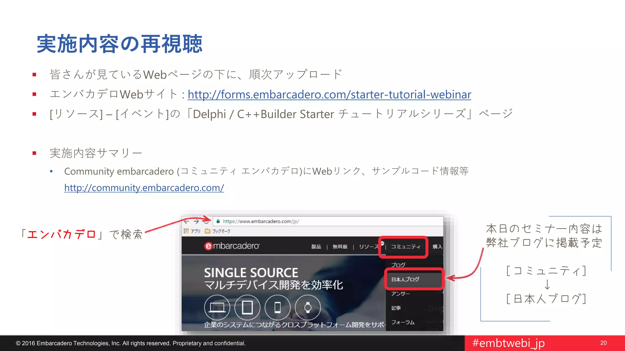 20© 2016 Embarcadero Technologies, Inc. All rights reserved. Proprietary and confidential. #embtwebi_jp
本日のセミナー内容は
弊社ブログに掲載予定
[コミュニティ]
↓
[日本人ブログ]
実施内容の再視聴
 皆さんが見ているWebページの下に、順次アップロード
 エンバカデロWebサイト : http://forms.embarcadero.com/starter-tutorial-webinar
 [リソース] – [イベント]の「Delphi / C++Builder Starter チュートリアルシリーズ」ページ
 実施内容サマリー
• Community embarcadero (コミュニティ エンバカデロ)にWebリンク、サンプルコード情報等
http://community.embarcadero.com/
「エンバカデロ」で検索
 