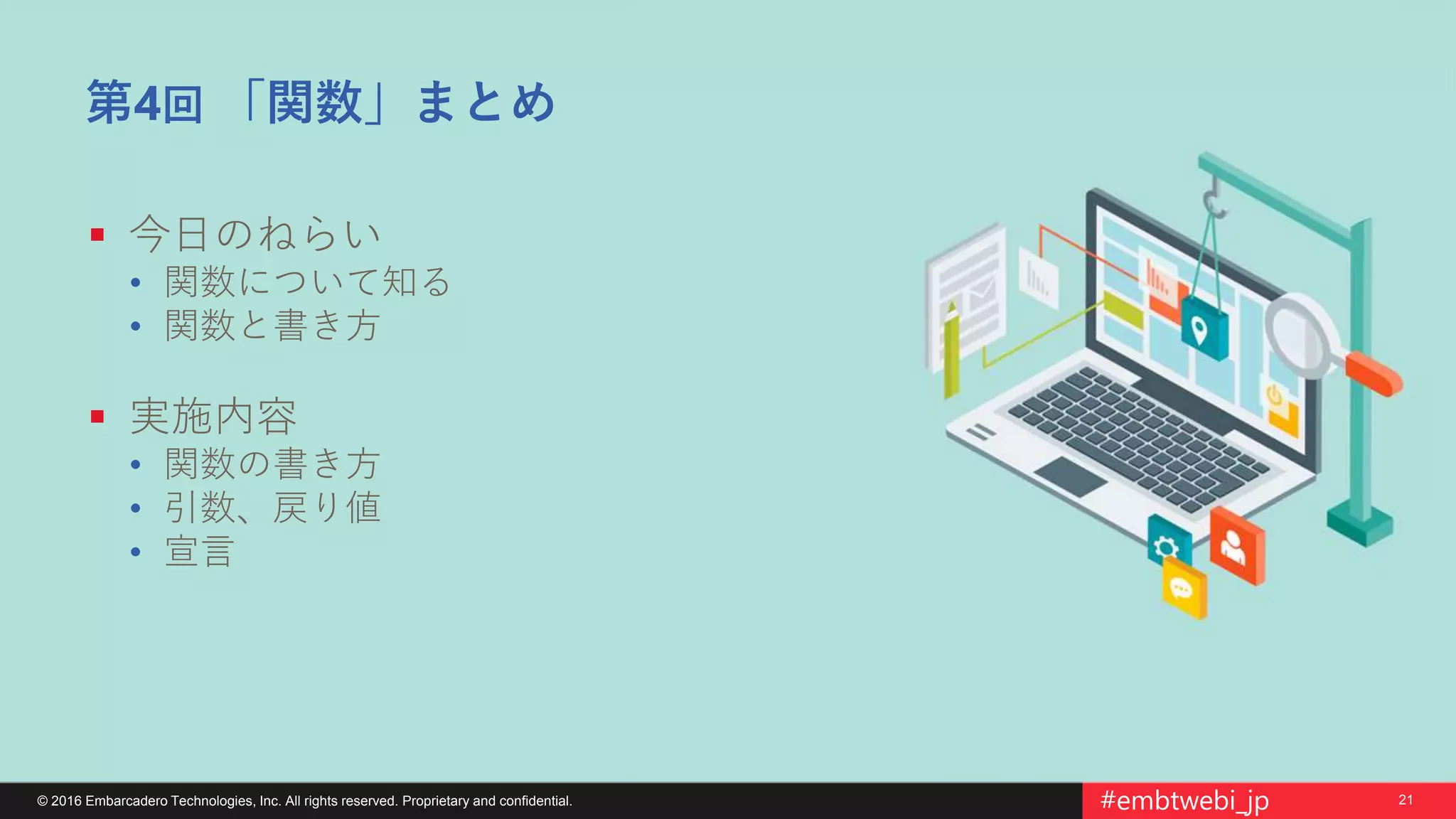 21© 2016 Embarcadero Technologies, Inc. All rights reserved. Proprietary and confidential. #embtwebi_jp
第4回 「関数」まとめ
 今日のねらい
• 関数について知る
• 関数と書き方
 実施内容
• 関数の書き方
• 引数、戻り値
• 宣言
 