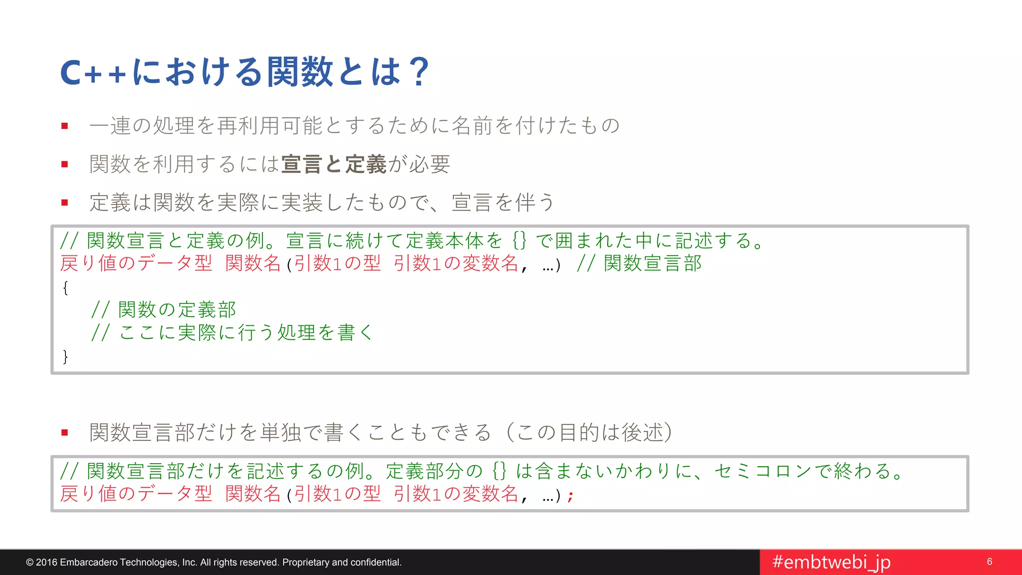 6© 2016 Embarcadero Technologies, Inc. All rights reserved. Proprietary and confidential. #embtwebi_jp
C++における関数とは？
 一連の処理を再利用可能とするために名前を付けたもの
 関数を利用するには宣言と定義が必要
 定義は関数を実際に実装したもので、宣言を伴う
 関数宣言部だけを単独で書くこともできる（この目的は後述）
// 関数宣言と定義の例。宣言に続けて定義本体を {} で囲まれた中に記述する。
戻り値のデータ型 関数名(引数1の型 引数1の変数名, …) // 関数宣言部
{
// 関数の定義部
// ここに実際に行う処理を書く
}
// 関数宣言部だけを記述するの例。定義部分の {} は含まないかわりに、セミコロンで終わる。
戻り値のデータ型 関数名(引数1の型 引数1の変数名, …);
 