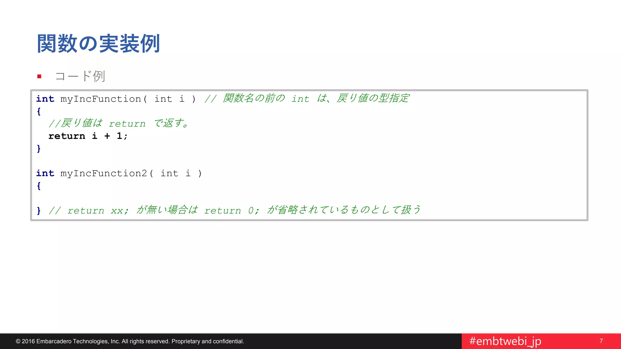 7© 2016 Embarcadero Technologies, Inc. All rights reserved. Proprietary and confidential. #embtwebi_jp
関数の実装例
 コード例
int myIncFunction( int i ) // 関数名の前の int は、戻り値の型指定
{
//戻り値は return で返す。
return i + 1;
}
int myIncFunction2( int i )
{
} // return xx; が無い場合は return 0; が省略されているものとして扱う
 