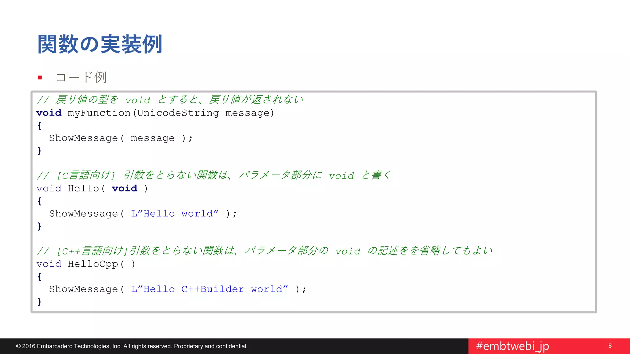 8© 2016 Embarcadero Technologies, Inc. All rights reserved. Proprietary and confidential. #embtwebi_jp
関数の実装例
 コード例
// 戻り値の型を void とすると、戻り値が返されない
void myFunction(UnicodeString message)
{
ShowMessage( message );
}
// [C言語向け] 引数をとらない関数は、パラメータ部分に void と書く
void Hello( void )
{
ShowMessage( L”Hello world” );
}
// [C++言語向け]引数をとらない関数は、パラメータ部分の void の記述をを省略してもよい
void HelloCpp( )
{
ShowMessage( L”Hello C++Builder world” );
}
 