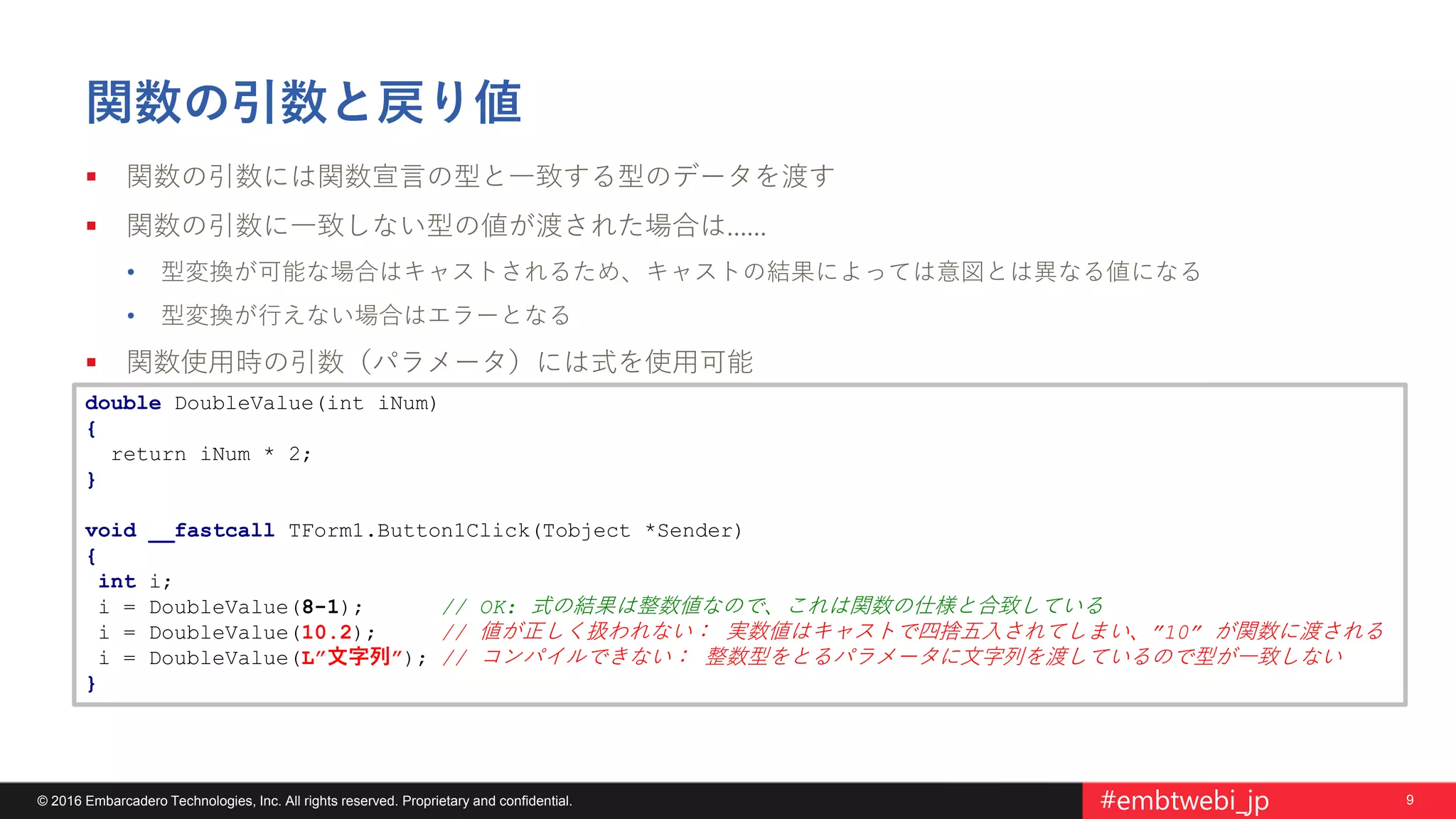 9© 2016 Embarcadero Technologies, Inc. All rights reserved. Proprietary and confidential. #embtwebi_jp
関数の引数と戻り値
 関数の引数には関数宣言の型と一致する型のデータを渡す
 関数の引数に一致しない型の値が渡された場合は……
• 型変換が可能な場合はキャストされるため、キャストの結果によっては意図とは異なる値になる
• 型変換が行えない場合はエラーとなる
 関数使用時の引数（パラメータ）には式を使用可能
double DoubleValue(int iNum)
{
return iNum * 2;
}
void __fastcall TForm1.Button1Click(Tobject *Sender)
{
int i;
i = DoubleValue(8-1); // OK: 式の結果は整数値なので、これは関数の仕様と合致している
i = DoubleValue(10.2); // 値が正しく扱われない： 実数値はキャストで四捨五入されてしまい、”10” が関数に渡される
i = DoubleValue(L”文字列”); // コンパイルできない： 整数型をとるパラメータに文字列を渡しているので型が一致しない
}
 