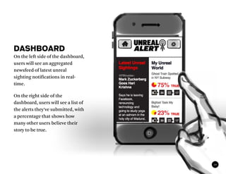 DASHBOARD
On the left side of the dashboard,
users will see an aggregated
newsfeed of latest unreal
sighting notifications in real-
time.

On the right side of the
dashboard, users will see a list of
the alerts they’ve submitted, with
a percentage that shows how
many other users believe their
story to be true.




                                      10
 