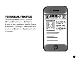 PERSONAL PROFILE
The profile gives each user a space to
introduce themselves to other Unreal
Reporters. It serves as a personalized space
that allows others to get a sense of who the
user is as well as browse the articles they’ve
submitted.




                                                 12
 