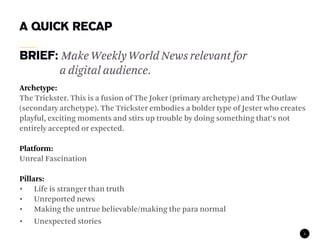 A QUICK RECAP

Brief: Make Weekly World News relevant for
      a digital audience.
Archetype:
The Trickster. This is a fusion of The Joker (primary archetype) and The Outlaw
(secondary archetype). The Trickster embodies a bolder type of Jester who creates
playful, exciting moments and stirs up trouble by doing something that’s not
entirely accepted or expected.

Platform:
Unreal Fascination

Pillars:
• Life is stranger than truth
• Unreported news
• Making the untrue believable/making the para normal
• Unexpected stories
                                                                                2
 