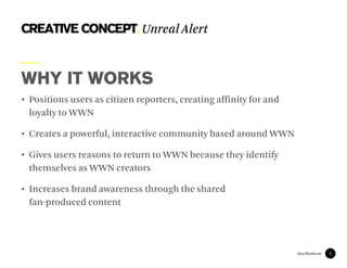 CREATIVE CONCEPT. Unreal Alert


WHY IT works
•	 Positions users as citizen reporters, creating affinity for and
   loyalty to WWN

•	 Creates a powerful, interactive community based around WWN

•	 Gives users reasons to return to WWN because they identify
   themselves as WWN creators

•	 Increases brand awareness through the shared
   fan-produced content




                                                                     6
 