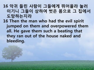 16 악귀 들린 사람이 그들에게 뛰어올라 눌러
 이기니 그들이 상하여 벗은 몸으로 그 집에서
 도망하는지라
16 Then the man who had the evil spirit
 jumped on them and overpowered them
 all. He gave them such a beating that
 they ran out of the house naked and
 bleeding.
 