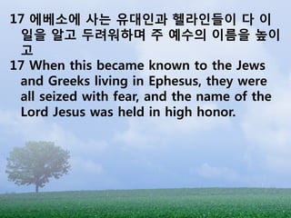 17 에베소에 사는 유대인과 헬라인들이 다 이
 일을 알고 두려워하며 주 예수의 이름을 높이
 고
17 When this became known to the Jews
 and Greeks living in Ephesus, they were
 all seized with fear, and the name of the
 Lord Jesus was held in high honor.
 
