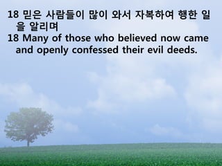 18 믿은 사람들이 많이 와서 자복하여 행한 일
 을 알리며
18 Many of those who believed now came
 and openly confessed their evil deeds.
 