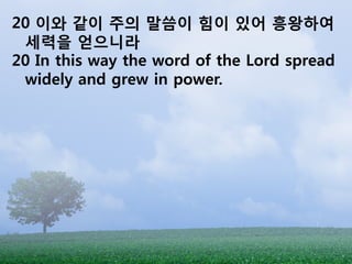 20 이와 같이 주의 말씀이 힘이 있어 흥왕하여
 세력을 얻으니라
20 In this way the word of the Lord spread
 widely and grew in power.
 