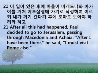 21 이 일이 있은 후에 바울이 마게도냐와 아가
 야를 거쳐 예루살렘에 가기로 작정하여 이르
 되 내가 거기 갔다가 후에 로마도 보아야 하
 리라 하고
21 After all this had happened, Paul
 decided to go to Jerusalem, passing
 through Macedonia and Achaia. "After I
 have been there," he said, "I must visit
 Rome also."
 