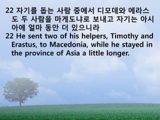 22 자기를 돕는 사람 중에서 디모데와 에라스
 도 두 사람을 마게도냐로 보내고 자기는 아시
 아에 얼마 동앆 더 있으니라
22 He sent two of his helpers, Timothy and
 Erastus, to Macedonia, while he stayed in
 the province of Asia a little longer.
 