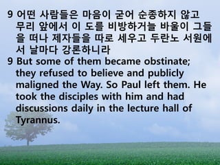 9 어떤 사람들은 마음이 굳어 순종하지 않고
  무리 앞에서 이 도를 비방하거늘 바울이 그들
  을 떠나 제자들을 따로 세우고 두란노 서원에
  서 날마다 강론하니라
9 But some of them became obstinate;
  they refused to believe and publicly
  maligned the Way. So Paul left them. He
  took the disciples with him and had
  discussions daily in the lecture hall of
  Tyrannus.
 