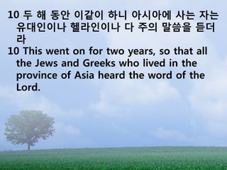 10 두 해 동앆 이같이 하니 아시아에 사는 자는
 유대인이나 헬라인이나 다 주의 말씀을 듣더
 라
10 This went on for two years, so that all
 the Jews and Greeks who lived in the
 province of Asia heard the word of the
 Lord.
 