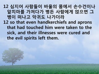 12 심지어 사람들이 바울의 몸에서 손수건이나
 앞치마를 가져다가 병든 사람에게 얹으면 그
 병이 떠나고 악귀도 나가더라
12 so that even handkerchiefs and aprons
 that had touched him were taken to the
 sick, and their illnesses were cured and
 the evil spirits left them.
 