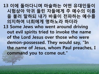 13 이에 돌아다니며 마술하는 어떤 유대인들이
 시험삼아 악귀 들린 자들에게 주 예수의 이름
 을 불러 말하되 내가 바울이 전파하는 예수를
 의지하여 너희에게 명하노라 하더라
13 Some Jews who went around driving
 out evil spirits tried to invoke the name
 of the Lord Jesus over those who were
 demon-possessed. They would say, "In
 the name of Jesus, whom Paul preaches, I
 command you to come out."
 