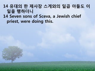 14 유대의 한 제사장 스게와의 일곱 아들도 이
 일을 행하더니
14 Seven sons of Sceva, a Jewish chief
 priest, were doing this.
 
