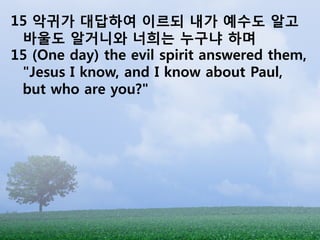 15 악귀가 대답하여 이르되 내가 예수도 알고
 바울도 알거니와 너희는 누구냐 하며
15 (One day) the evil spirit answered them,
 "Jesus I know, and I know about Paul,
 but who are you?"
 