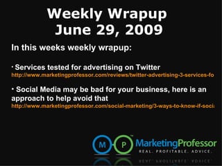 Weekly Wrapup
              June 29, 2009
In this weeks weekly wrapup:

• Services tested for advertising on Twitter
http://www.marketingprofessor.com/reviews/twitter-advertising-3-services-for-tra

• Social Media may be bad for your business, here is an
approach to help avoid that
http://www.marketingprofessor.com/social-marketing/3-ways-to-know-if-social-m
 