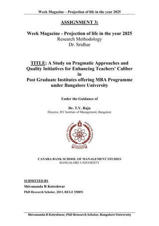 Week Magazine – Projection of life in the year 2025

ASSIGNMENT 3:
Week Magazine - Projection of life in the year 2025
Research Methodology
Dr. Sridhar

TITLE: A Study on Pragmatic Approaches and
Quality Initiatives for Enhancing Teachers’ Caliber
in
Post Graduate Institutes offering MBA Programme
under Bangalore University
Under the Guidance of
Dr. T.V. Raju
Director, RV Institute of Management, Bangalore

CANARA BANK SCHOOL OF MANAGEMENT STUDIES
BANGALORE UNIVERSITY

SUBMITTED BY

Shivananda R Koteshwar
PhD Research Scholar, 2013, REG# 350051

	
  
Shivananda	
  R	
  Koteshwar,	
  PhD	
  Research	
  Scholar,	
  Bangalore	
  University	
  

 