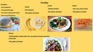 Tuesday
Breakfast
-One grapefruit
-Two poached eggs
-Two slices whole-grain toast
-One cup of herbal tea
Snack-
One banana
-One glass of water
Lunch
-Chicken breast
-One glass of water
Snack
-One cup carrot slices
-One glass of water
Dinner
-Small garden salad with one cup spinach leaves,tomato
and onion
-One glass of water
 