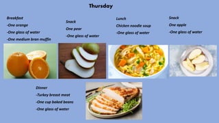 Thursday
Breakfast
-One orange
-One glass of water
-One medium bran muffin
Snack
One pear
-One glass of water
Lunch
Chicken noodle soup
-One glass of water
Snack
One apple
-One glass of water
Dinner
-Turkey breast meat
-One cup baked beans
-One glass of water
 