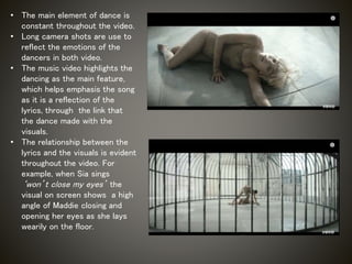 • The main element of dance is
constant throughout the video.
• Long camera shots are use to
reflect the emotions of the
dancers in both video.
• The music video highlights the
dancing as the main feature,
which helps emphasis the song
as it is a reflection of the
lyrics, through the link that
the dance made with the
visuals.
• The relationship between the
lyrics and the visuals is evident
throughout the video. For
example, when Sia sings
‘won’t close my eyes’ the
visual on screen shows a high
angle of Maddie closing and
opening her eyes as she lays
wearily on the floor.
 